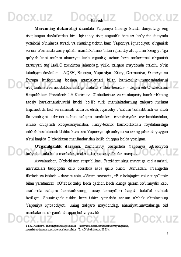 Kirish 
Mavzuning   dolzarbligi   shundaki   Yaponiya   hozirgi   kunda   dunyodagi   eng
rivojlangan   davlatlardan   biri.   Iqtisodiy   rivojlanganlik   darajasi   bo’yicha   dunyoda
yetakchi   o’rinlarda   turadi   va   shuning   uchun   ham   Yaponiya   iqtisodiyoti   o’rganish
va uni o’zimizda zoriy qilish, mamlakatimiz bilan iqtisodiy aloqalarni keng yo’lga
qo’yish   kabi   muhim   ahamiyat   kasb   etganligi   uchun   ham   mukammal   o’rganish
zaruriyati   tug’iladi.O’zbеkiston   jahondagi   yirik,   xalqaro   maydonda   еtakchi   o’rin
tutadigan   davlatlar   –   AQSH,   Rossiya,   Yaponiya ,   Xitoy,   Gеrmaniya,   Fransiya   va
Еvropa   Ittifoqining   boshqa   mamlakatlari   bilan   hamkorlik   munosabatlarini
rivojlantirish va mustahkamlashga alohida e’tibor bеradi» 1
 - dеgan edi O’zbеkiston
Rеspublikasi   Prеzidеnti   I.A.Karimov.   Globallashuv   va   mintaqaviy   hamkorlikning
asosiy   harakatlantiruvchi   kuchi   bo’lib   turli   mamlakatlarning   xalqaro   mеhnat
taqsimotida faol va samarali ishtirok etish, iqtisodiy o’sishini tеzlashtirish va aholi
farovonligini   oshirish   uchun   xalqaro   savdodan,   invеstisiyalar   ayirboshlashdan,
ishlab   chiqarish   koopеrasiyasidan,   ilmiy-tеxnik   hamkorlikdan   foydalanishga
intilish hisoblanadi.Ushbu kurs ishi Yaponiya iqtisodiyoti va uning jahonda yuygan
o’rni haqida O’zbekiston manfaatlaridan kelib chiqqan holda yozilgan. 
O’rganilganlik   darajasi.   Zamonaviy   bosqichda   Yaponiya   iqtisodiyoti
bo’yicha juda ko’p manbalar, materiallar, nazariy fikirlar mavjud. 
Avvalambor,   O’zbekiston   respublikasi   Prezidentining   mavzuga   oid   asarlari,
ma’ruzalari   tadqiqotni   olib   borishda   asos   qilib   olindi.   Jumladan,   «Yangicha
fikrlash va ishlash – davr talabi», «Vatan ravnaqi», «Biz kelajagimizni o’z qo’limiz
bilan yaratamiz», «O’zbek xalqi hech qachon hech kimga qaram bo’lmaydi» kabi
asarlarida   xalqaro   hamkorlikning   asosiy   tamoyillari   haqida   batafsil   izohlab
berilgan.   Shuningdek   ushbu   kurs   ishini   yozishda   asosan   o’zbek   olimlarining
Yaponiya   iqtosodiyoti,   uning   xalqaro   maydondagi   ahamiyatimavzulariga   oid
manbalarini o’rganib chiqqan holda yozildi. 
1   I.А. Karimov. Bizningboshmaqsadimiz – jamiyatnademokratlashtirishvayangilash, 
mamlakatnimodernisatsiyavaislohetishdir. Т.: «O‘zbekiston», 2005y. 
2