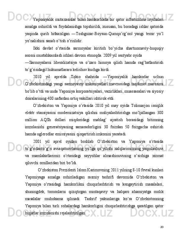 Yaponiyalik   mutaxasislar   bilan   hamkorlikda   bir   qator   infratuzilma   loyihalari
amalga oshirildi va foydalanishga topshirildi, xususan, bu boradagi ishlar qatorida
yaqinda   qurib   bitkazilgan   ―Toshguzar-Boysun-Qumqo’rg’on   yangi   temir   yo’l‖
yo’nalishini sanab o’tish o’rinlidir. 
Ikki   davlat   o’rtasida   sarmoyalar   kiritish   bo’yicha   shartnomaviy-huquqiy
asosni mustahkamlash ishlari davom etmoqda. 2009 yil sentyabr oyida 
―Sarmoyalarni   liberalizatsiya   va   o’zaro   himoya   qilish   hamda   rag’batlantirish
to’g’risidagi  hukumatlararo kelishuv kuchga kirdi. 	
‖
2010   yil   aprelda   Tokio   shahrida   ―Yaponiyalik   hamkorlar   uchun
O’zbekistondagi   yangi   sarmoyaviy   imkoniyatlar   mavzusidagi   taqdimot   marosimi	
‖
bo’lib o’tdi va unda Yaponiya korporatsiyalari, vazirliklari, muassasalari va siyosiy
doiralarining 400 nafardan ortiq vakillari ishtirok etdi. 
O’zbekiston   va   Yaponiya   o’rtasida   2010   yil   may   oyida   Tolimarjon   issiqlik
elektr   stansiyasini   modernizatsiya   qilishni   moliyalashtirishga   mo’ljallangan   300
million   AQSh   dollari   miqdoridagi   mablag’   ajratish   borasidagi   bitimning
imzolanishi   generatsiyaning   samaradorligini   30   foizdan   50   foizgacha   oshirish
hamda uglerodlar emissiyasini qisqartirish imkonini yaratadi. 
2001   yil   aprel   oyidan   boshlab   O’zbekiston   va   Yaponiya   o’rtasida
to’g’ridanto’g’ri   aviaqatnovlarning   yo’lga   qo’yilishi   xalqlarimizning   yaqinlashuvi
va   mamlakatlarimiz   o’rtasidagi   sayyohlar   almashinuvining   o’sishiga   xizmat
qiluvchi omillaridan biri bo’ldi. 
O’zbekiston Prezidenti Islom Karimovning 2011 yilning 8-10 fevral kunlari 
Yaponiyaga   amalga   oshiriladigan   rasmiy   tashrifi   davomida   O’zbekiston   va
Yaponiya   o’rtasidagi   hamkorlikni   chuqurlashtirish   va   kengaytirish   masalalari,
shuningdek,   tomonlarni   qiziqtirgan   mintaqaviy   va   halqaro   ahamiyatga   molik
masalalar   muhokama   qilinadi.   Tashrif   yakunlariga   ko’ra   O’zbekistonning
Yaponiya   bilan   turli   sohalardagi   hamkorligini   chuqurlashtirishga   qaratilgan   qator
hujjatlar imzolanishi rejalashtirilgan. 
20