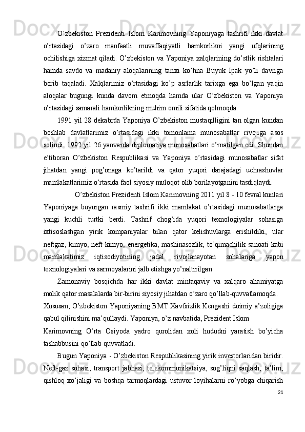 O’zbekiston   Prezidenti   Islom   Karimovning   Yaponiyaga   tashrifi   ikki   davlat
o’rtasidagi   o’zaro   manfaatli   muvaffaqiyatli   hamkorlikni   yangi   ufqlarining
ochilishiga xizmat qiladi. O’zbekiston va Yaponiya xalqlarining do’stlik rishtalari
hamda   savdo   va   madaniy   aloqalarining   tarixi   ko’hna   Buyuk   Ipak   yo’li   davriga
borib   taqaladi.   Xalqlarimiz   o’rtasidagi   ko’p   asrlarlik   tarixga   ega   bo’lgan   yaqin
aloqalar   bugungi   kunda   davom   etmoqda   hamda   ular   O’zbekiston   va   Yaponiya
o’rtasidagi samarali hamkorlikning muhim omili sifatida qolmoqda. 
1991 yil 28 dekabrda Yaponiya O’zbekiston mustaqilligini tan olgan kundan
boshlab   davlatlarimiz   o’rtasidagi   ikki   tomonlama   munosabatlar   rivojiga   asos
solindi. 1992 yil 26 yanvarda diplomatiya munosabatlari o’rnatilgan edi. Shundan
e’tiboran   O’zbekiston   Respublikasi   va   Yaponiya   o’rtasidagi   munosabatlar   sifat
jihatdan   yangi   pog’onaga   ko’tarildi   va   qator   yuqori   darajadagi   uchrashuvlar
mamlakatlarimiz o’rtasida faol siyosiy muloqot olib borilayotganini tasdiqlaydi. 
O’zbekiston Prezidenti Islom Karimovning 2011 yil 8 - 10 fevral kunlari 
Yaponiyaga   buyurgan   rasmiy   tashrifi   ikki   mamlakat   o’rtasidagi   munosabatlarga
yangi   kuchli   turtki   berdi.   Tashrif   chog’ida   yuqori   texnologiyalar   sohasiga
ixtisoslashgan   yirik   kompaniyalar   bilan   qator   kelishuvlarga   erishildiki,   ular
neftgaz,  kimyo, neft-kimyo, energetika, mashinasozlik,  to’qimachilik sanoati  kabi
mamlakatimiz   iqtisodiyotining   jadal   rivojlanayotan   sohalariga   yapon
texnologiyalari va sarmoyalarini jalb etishga yo’naltirilgan. 
Zamonaviy   bosqichda   har   ikki   davlat   mintaqaviy   va   xalqaro   ahamiyatga
molik qator masalalarda bir-birini siyosiy jihatdan o’zaro qo’llab-quvvatlamoqda. 
Xususan, O’zbekiston Yaponiyaning BMT Xavfsizlik Kengashi doimiy a’zoligiga
qabul qilinishini ma’qullaydi. Yaponiya, o’z navbatida, Prezident Islom 
Karimovning   O’rta   Osiyoda   yadro   qurolidan   xoli   hududni   yaratish   bo’yicha
tashabbusini qo’llab-quvvatladi. 
Bugun Yaponiya - O’zbekiston Respublikasining yirik investorlaridan biridir.
Neft-gaz   sohasi,   transport   jabhasi,   telekommunikatsiya,   sog’liqni   saqlash,   ta’lim,
qishloq   xo’jaligi   va   boshqa   tarmoqlardagi   ustuvor   loyihalarni   ro’yobga   chiqarish
21