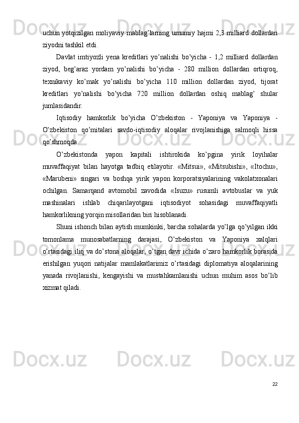 uchun yotqizilgan moliyaviy mablag’larning umumiy hajmi 2,3 milliard dollardan
ziyodni tashkil etdi. 
Davlat   imtiyozli   yena   kreditlari   yo’nalishi   bo’yicha   -   1,2   milliard   dollardan
ziyod,   beg’araz   yordam   yo’nalishi   bo’yicha   -   280   million   dollardan   ortiqroq,
texnikaviy   ko’mak   yo’nalishi   bo’yicha   110   million   dollardan   ziyod,   tijorat
kreditlari   yo’nalishi   bo’yicha   720   million   dollardan   oshiq   mablag’   shular
jumlasidandir. 
Iqtisodiy   hamkorlik   bo’yicha   O’zbekiston   -   Yaponiya   va   Yaponiya   -
O’zbekiston   qo’mitalari   savdo-iqtisodiy   aloqalar   rivojlanishiga   salmoqli   hissa
qo’shmoqda. 
O’zbekistonda   yapon   kapitali   ishtirokida   ko’pgina   yirik   loyihalar
muvaffaqiyat   bilan   hayotga   tadbiq   etilayotir.   «Mitsui»,   «Mitsubishi»,   «Itochu»,
«Marubeni»   singari   va   boshqa   yirik   yapon   korporatsiyalarining   vakolatxonalari
ochilgan.   Samarqand   avtomobil   zavodida   «Isuzu»   rusumli   avtobuslar   va   yuk
mashinalari   ishlab   chiqarilayotgani   iqtisodiyot   sohasidagi   muvaffaqiyatli
hamkorlikning yorqin misollaridan biri hisoblanadi. 
Shuni ishonch bilan aytish mumkinki, barcha sohalarda yo’lga qo’yilgan ikki
tomonlama   munosabatlarning   darajasi,   O’zbekiston   va   Yaponiya   xalqlari
o’rtasidagi iliq va do’stona aloqalar, o’tgan davr ichida o’zaro hamkorlik borasida
erishilgan   yuqori   natijalar   mamlakatlarimiz   o’rtasidagi   diplomatiya   aloqalarining
yanada   rivojlanishi,   kengayishi   va   mustahkamlanishi   uchun   muhim   asos   bo’lib
xizmat qiladi. 
 
 
22