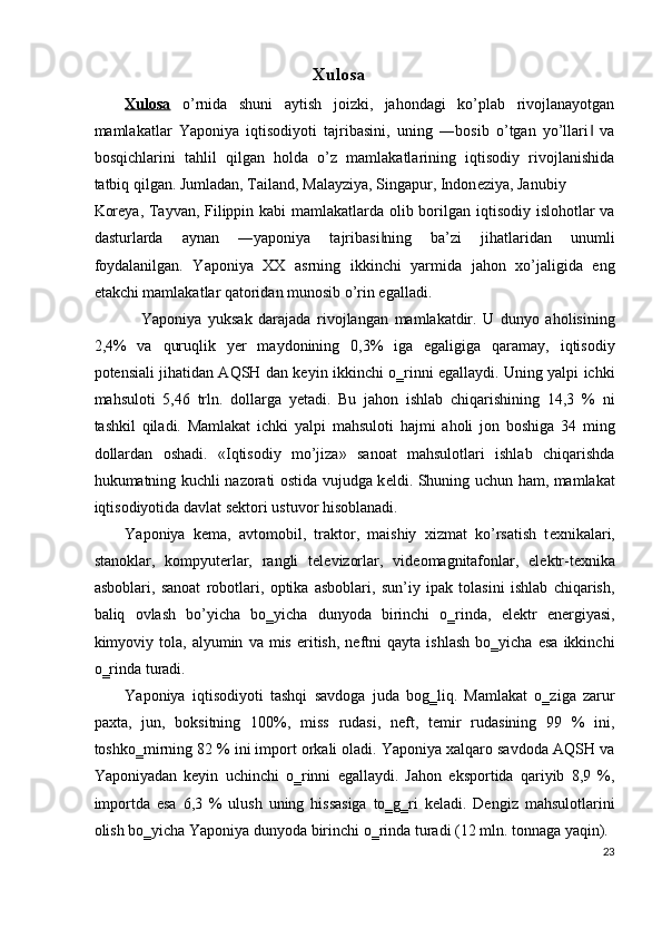Xulosa 
Xulosa   o’rnida   shuni   aytish   joizki,   jahondagi   ko’plab   rivojlanayotgan
mamlakatlar   Yaponiya   iqtisodiyoti   tajribasini,   uning   ―bosib   o’tgan   yo’llari   va‖
bosqichlarini   tahlil   qilgan   holda   o’z   mamlakatlarining   iqtisodiy   rivojlanishida
tatbiq qilgan. Jumladan, Tailand, Malayziya, Singapur, Indon е ziya, Janubiy 
Kor е ya, Tayvan, Filippin kabi  mamlakatlarda olib borilgan iqtisodiy islohotlar va
dasturlarda   aynan   ―yaponiya   tajribasi ning   ba’zi   jihatlaridan   unumli	
‖
foydalanilgan.   Yaponiya   XX   asrning   ikkinchi   yarmida   jahon   xo’jaligida   eng
е takchi mamlakatlar qatoridan munosib o’rin egalladi. 
Yaponiya   yuksak   darajada   rivojlangan   mamlakatdir.   U   dunyo   aholisining
2,4%   va   quruqlik   yer   maydonining   0,3%   iga   egaligiga   qaramay,   iqtisodiy
potensiali jihatidan AQSH dan keyin ikkinchi o‗rinni egallaydi. Uning yalpi ichki
mahsuloti   5,46   trln.   dollarga   yetadi.   Bu   jahon   ishlab   chiqarishining   14,3   %   ni
tashkil   qiladi.   Mamlakat   ichki   yalpi   mahsuloti   hajmi   aholi   jon   boshiga   34   ming
dollardan   oshadi.   «Iqtisodiy   mo’jiza»   sanoat   mahsulotlari   ishlab   chiqarishda
hukumatning kuchli nazorati ostida vujudga k е ldi. Shuning uchun ham, mamlakat
iqtisodiyotida davlat s е ktori ustuvor hisoblanadi. 
Yaponiya   kema,   avtomobil,   traktor,   maishiy   xizmat   ko’rsatish   t е xnikalari,
stanoklar,   kompyuterlar,   rangli   t е l е vizorlar,   vid е omagnitafonlar,   el е ktr-t е xnika
asboblari,   sanoat   robotlari,   optika   asboblari,   sun’iy   ipak   tolasini   ishlab   chiqarish,
baliq   ovlash   bo’yicha   bo‗yicha   dunyoda   birinchi   o‗rinda,   elektr   energiyasi,
kimyoviy  tola,   alyumin   va   mis   eritish,   neftni   qayta   ishlash   bo‗yicha   esa   ikkinchi
o‗rinda turadi. 
Yaponiya   iqtisodiyoti   tashqi   savdoga   juda   bog‗liq.   Mamlakat   o‗ziga   zarur
paxta,   jun,   boksitning   100%,   miss   rudasi,   neft,   temir   rudasining   99   %   ini,
toshko‗mirning 82 % ini import orkali oladi. Yaponiya xalqaro savdoda AQSH va
Yaponiyadan   keyin   uchinchi   o‗rinni   egallaydi.   Jahon   eksportida   qariyib   8,9   %,
importda   esa   6,3   %   ulush   uning   hissasiga   to‗g‗ri   keladi.   Dengiz   mahsulotlarini
olish bo‗yicha Yaponiya dunyoda birinchi o‗rinda turadi (12 mln. tonnaga yaqin). 
23