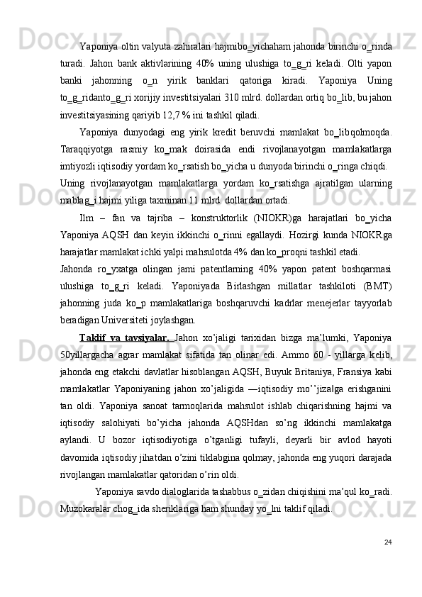 Yaponiya oltin valyuta zahiralari  hajmi bo‗yicha ham  jahonda birinchi o‗rinda
turadi.   Jahon   bank   aktivlarining   40%   uning   ulushiga   to‗g‗ri   keladi.   Olti   yapon
banki   jahonning   o‗n   yirik   banklari   qatoriga   kiradi.   Yaponiya   Uning
to‗g‗ridanto‗g‗ri xorijiy investitsiyalari 310 mlrd. dollardan ortiq bo‗lib, bu jahon
investitsiyasining  qariyib  12,7 % ini tashkil  qiladi . 
Yaponiya   dunyodagi   eng   yirik   kredit   beruvchi   mamlakat   bo‗lib qolmoqda .
Taraqqiyotga   rasmiy   ko‗mak   doirasida   endi   rivojlanayotgan   mamlakatlarga
imtiyozli iqtisodiy yordam ko‗rsatish bo‗yicha u dunyoda birinchi o‗ringa chiqdi. 
Uning   rivojlanayotgan   mamlakatlarga   yordam   ko‗rsatishga   ajratilgan   ularning
mablag‗i  hajmi  yiliga taxminan 11 mlrd. dollardan ortadi. 
Ilm   –   fan   va   tajriba   –   konstruktorlik   (NIOKR)ga   harajatlari   bo‗yicha
Yaponiya   AQSH   dan   keyin   ikkinchi   o‗rinni   egallaydi.   Hozirgi   kunda   NIOKRga
harajatlar mamlakat ichki yalpi mahsulotda 4% dan ko‗proqni tashkil etadi. 
Jahonda   ro‗yxatga   olingan   jami   patentlarning   40%   yapon   patent   boshqarmasi
ulushiga   to‗g‗ri   keladi.   Yaponiyada   Birlashgan   millatlar   tashkiloti   (BMT)
jahonning   juda   ko‗p   mamlakatlariga   boshqaruvchi   kadrlar   menejerlar   tayyorlab
beradigan Universiteti joylashgan. 
Taklif   va   tavsiyalar.   Jahon   xo’jaligi   tarixidan   bizga   ma’lumki,   Yaponiya
50yillargacha   agrar   mamlakat   sifatida   tan   olinar   edi.   Ammo   60   -   yillarga   k е lib,
jahonda eng   е takchi davlatlar hisoblangan AQSH, Buyuk Britaniya, Fransiya kabi
mamlakatlar   Yaponiyaning   jahon   xo’jaligida   ―iqtisodiy   mo’’jiza ga   erishganini‖
tan   oldi.   Yaponiya   sanoat   tarmoqlarida   mahsulot   ishlab   chiqarishning   hajmi   va
iqtisodiy   salohiyati   bo’yicha   jahonda   AQSHdan   so’ng   ikkinchi   mamlakatga
aylandi.   U   bozor   iqtisodiyotiga   o’tganligi   tufayli,   d е yarli   bir   avlod   hayoti
davomida iqtisodiy jihatdan o’zini tiklabgina qolmay, jahonda eng yuqori darajada
rivojlangan mamlakatlar qatoridan o’rin oldi. 
Yaponiya savdo dialoglarida tashabbus o‗zidan chiqishini ma’qul ko‗radi. 
Muzokaralar chog‗ida sheriklariga ham shunday yo‗lni taklif qiladi. 
24
 
  