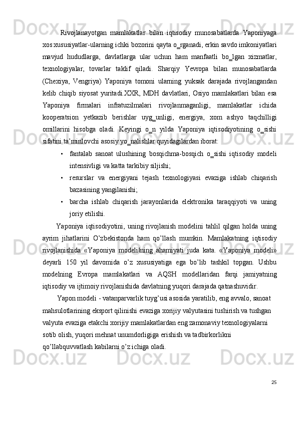 Rivojlanayotgan   mamlakatlar   bilan   iqtisodiy   munosabatlarda   Yaponiyaga
xos xususiyatlar-ularning ichki bozorini qayta o‗rganadi, erkin savdo imkoniyatlari
mavjud   hududlarga,   davlatlarga   ular   uchun   ham   manfaatli   bo‗lgan   xizmatlar,
texnologiyalar,   tovarlar   taklif   qiladi.   Sharqiy   Yevropa   bilan   munosabatlarda
(Chexiya,   Vengriya)   Yaponiya   tomoni   ularning   yuksak   darajada   rivojlangandan
kelib chiqib siyosat  yuritadi.XXR,  MDH  davlatlari, Osiyo  mamlakatlari  bilan  esa
Yaponiya   firmalari   infratuzilmalari   rivojlanmaganligi,   mamlakatlar   ichida
kooperatsion   yetkazib   berishlar   uyg‗unligi,   energiya,   xom   ashyo   taqchilligi
omillarini   hisobga   oladi.   Keyingi   o‗n   yilda   Yaponiya   iqtisodiyotining   o‗sishi
sifatini ta’minlovchi asosiy yo‗nalishlar  quyidagilardan iborat:  
• fantalab   sanoat   ulushining   bosqichma-bosqich   o‗sishi   iqtisodiy   modeli
intensivligi va katta tarkibiy siljishi; 
• resurslar   va   energiyani   tejash   texnologiyasi   evaziga   ishlab   chiqarish
bazasining yangilanishi; 
• barcha   ishlab   chiqarish   jarayonlarida   elektronika   taraqqiyoti   va   uning
joriy etilishi. 
Yaponiya  iqtisodiyotini,  uning rivojlanish  modelini  tahlil   qilgan  holda  uning
ayrim   jihatlarini   O’zbekistonda   ham   qo’llash   mumkin.   Mamlakatning   iqtisodiy
rivojlanishida   «Yaponiya   mod е li ning   ahamiyati   juda   kata.   «Yaponiya   mod‖ е li»
d е yarli   150   yil   davomida   o’z   xususiyatiga   ega   bo’lib   tashkil   topgan.   Ushbu
mod е lning   Е vropa   mamlakatlari   va   AQSH   mod е llaridan   farqi   jamiyatning
iqtisodiy va ijtimoiy rivojlanishida davlatning yuqori darajada qatnashuvidir. 
Yapon mod е li - vatanparvarlik tuyg’usi asosida yaratilib, eng avvalo, sanoat 
mahsulotlarining eksport qilinishi evaziga xorijiy valyutasini tushirish va tushgan 
valyuta evaziga  е takchi xorijiy mamlakatlardan eng zamonaviy t е xnologiyalarni 
sotib olish, yuqori m е hnat unumdorligiga erishish va tadbirkorlikni 
qo’llabquvvatlash kabilarni o’z ichiga oladi. 
25