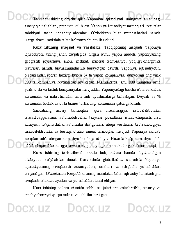 Tadqiqot   ishining   obyekti   qilib   Yaponiya   iqtisodiyoti,   uningrivojlanishidagi
asosiy   yo’nalishlari,   predmeti   qilib   esa   Yaponiya   iqtisodiyot   tarmoqlari,   resurslar
salohiyati,   tashqi   iqtisodiy   aloqalari,   O’zbekiston   bilan   munosabatlari   hamda
ularga shartli ravishda ta’sir ko’rsatuvchi omillar olindi. 
Kurs   ishining   maqsad   va   vazifalari.   Tadqiqotning   maqsadi   Yaponiya
iqtisodiyoti,   uning   jahon   xo’jaligida   tutgan   o’rni,   yapon   modeli,   yaponiyaning
geografik   joylashuvi,   aholi,   mehnat,   mineral   xom-ashyo,   yoqilg’i-energetika
resurslari   hamda   baynalminallashib   borayotgan   davrda   Yaponiya   iqtisodiyotini
o’rganishdan  iborat. hozirgi  kunda  34  ta yapon  kompaniyasi   dunyodagi  eng  yirik
200   ta   kompaniya   r е ytingidan   joy   olgan.   Mamlakatda   jami   800   mingdan   ortiq
yirik, o’rta va kichik kompaniyalar mavjuddir. Yaponiyadagi barcha o’rta va kichik
korxonalar   va   mikrofirmalar   ham   turli   uyushmalarga   birlashgan.   D е yarli   99   %
korxonalar kichik va o’rta bizn е s toifasidagi korxonalar qatoriga kiradi. 
Sanoatning   asosiy   tarmoqlari:   qora   m е tallurgiya,   radioel е ktronika,
t е l е radioapparatura,   avtomobilsozlik,   t е zyurar   po е zdlarni   ishlab-chiqarish,   n е ft
ximiyasi,   to’qimachilik,   avtomtika   dastgohlari,   aloqa   vositalari,   biot е xnologiya,
mikroel е ktronika   va   boshqa   o’nlab   sanoat   tarmoqlari   mavjud.   Yaponiya   sanoati
xorijdan sotib  olingan xomashyo hisobiga  ishlaydi. Hozirda ko’p xomashyo talab
ishlab chiqarishlar xorijga, avvalo rivojlanayotgan mamlakatlarga ko’chirilmoqda. 
Kurs   ishining   tarkibi kirish,   ikkita   bob,   xulosa   hamda   foydalanilgan
adabiyotlar   ro’yhatidan   iborat.   Kurs   ishida   globallashuv   sharoitida   Yaponiya
iqtisodiyotining   rivojlanish   xususiyatlari,   omillari   va   istiqbolli   yo’nalishlari
o’rganilgan,   O’zb е kiston   R е spublikasining   mamlakat   bilan  iqtisodiy   hamkorligini
rivojlantirish xususiyatlari va yo’nalishlari tahlil etilgan. 
Kurs   ishining   xulosa   qismida   tahlil   natijalari   umumlashtirilib,   nazariy   va
amaliy ahamiyatga ega xulosa va takliflar b е rilgan. 
3