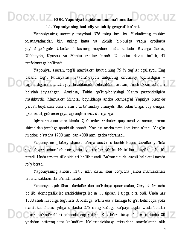 I-BOB. Yaponiya haqida umumi ma’lumotlar 
1.1. Yaponiyaning hududiy va tabiiy geografik o’rni.  
Yaponiyaning   umumiy   maydoni   376   ming   km.   kv.   Hududining   muhim
xususiyatlaridan   biri   uning   katta   va   kichik   bir-biriga   yaqin   orollarda
joylashganligidir.   Ulardan   4   tasining   maydoni   ancha   kattadir.   Bularga   Xansu,
Xokkaydo,   Kyuysu   va   Sikoku   orollari   kiradi.   U   unitar   davlat   bo’lib,   47
prefekturaga bo’linadi. 
Yaponiya,   asosan,   tog’li   mamlakat.   hududining   75   %   tog’lar   egallaydi.   Eng
baland   tog’I   Fudziyama   (3776m)-yapon   xalqining   ommaviy   topinadigan   –
sig’inadigan muqaddas joyi hisoblanadi. Tekisliklari, asosan, Tinch okean sohillari
bo’ylab   joylashgan.   Ayniqsa,   Tokio   qo’ltiq-bo’yidagi   Kanto   pasttekisligida
mashhurdir.   Mamlakat   Mineral   boyliklarga   ancha   kambag’al   Yapniya   biron-br
yerosti boyliklari blan o’zini o’zi ta’minlay olmaydi. Shu bilan birga, boy dengiz,
geometral, gidroenergiya, agroiqlim resurslariga ega. 
Iqlimi   musson   xareakterda.  Qish   oylari   nisbatan   qurg’ochil   va   sovuq,   ammo
shimoldan  janubga qarabisib  boradi. Yoz  esa  ancha  namli   va  issiq  o’tadi.  Yog’in
miqdori o’rtacha 1700 mm. dan 4000 mm. gacha tebranadi. 
Yaponiyaning   tabiiy   sharoiti   o’ziga   xosdir.   u   kuchli   tropic   dovullar   yo’lida
joylashgani uchun bahorning erta oylarida har yili kuchli to’fon – tayfunlar bo’lib
turadi. Unda tez-tez silkinishlari bo’lib turadi. Ba’zan u juda kuchli halokatli tarzda
ro’y beradi. 
Yaponiyaning   aholisi   127,3   mln   kishi.   soni   bo’yicha   jahon   mamlakatlari
orasida sakkizinchi o’rinda turadi. 
Yaponiya   tipik   Sharq   davlatlaridan   bo’lishiga   qaramasdan,   Osiyoda   birinchi
bo’lib,   demografik   ko’rsatkichlarga   ko’ra   11   tipdan   1   tipga   o’ta   oldi.   Unda   har
1000 aholi hisobiga tug’ilish 10 kishiga, o’lim esa 7 kishiga to’g’ri kelmoqda yoki
mamlakat   aholisi   yiliga   o’rtacha   275   ming   kishiga   ko’paymoqda.   Unda   bolalar
o’limi   ko’rsatkichlari   jahonda   eng   pstdir.   Shu   bilan   birga   aholisi   o’rtacha   80
yoshdan   ortiqroq   umr   ko’radilar.   Ko’rsatkichlarga   erishishda   mamlakatda   olib
4