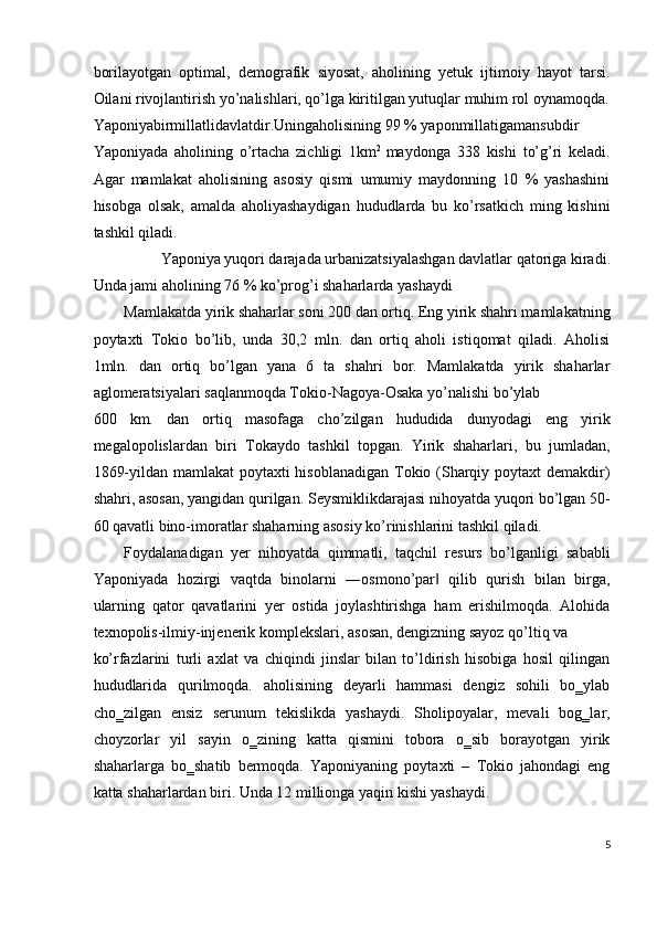 borilayotgan   optimal,   demografik   siyosat,   aholining   yetuk   ijtimoiy   hayot   tarsi.
Oilani rivojlantirish yo’nalishlari, qo’lga kiritilgan yutuqlar muhim rol oynamoqda.
Yaponiyabirmillatlidavlatdir.Uningaholisining 99 % yaponmillatigamansubdir 
Yaponiyada   aholining   o’rtacha   zichligi   1km 2  
maydonga   338   kishi   to’g’ri   keladi.
Agar   mamlakat   aholisining   asosiy   qismi   umumiy   maydonning   10   %   yashashini
hisobga   olsak,   amalda   aholiyashaydigan   hududlarda   bu   ko’rsatkich   ming   kishini
tashkil qiladi. 
Yaponiya yuqori darajada urbanizatsiyalashgan davlatlar qatoriga kiradi. 
Unda jami aholining 76 % ko’prog’i shaharlarda yashaydi 
Mamlakatda yirik shaharlar soni 200 dan ortiq. Eng yirik shahri mamlakatning
poytaxti   Tokio   bo’lib,   unda   30,2   mln.   dan   ortiq   aholi   istiqomat   qiladi.   Aholisi
1mln.   dan   ortiq   bo’lgan   yana   6   ta   shahri   bor.   Mamlakatda   yirik   shaharlar
aglomeratsiyalari saqlanmoqda Tokio-Nagoya-Osaka yo’nalishi bo’ylab 
600   km.   dan   ortiq   masofaga   cho’zilgan   hududida   dunyodagi   eng   yirik
megalopolislardan   biri   Tokaydo   tashkil   topgan.   Yirik   shaharlari,   bu   jumladan,
1869-yildan mamlakat  poytaxti  hisoblanadigan  Tokio (Sharqiy poytaxt demakdir)
shahri, asosan, yangidan qurilgan. Seysmiklikdarajasi nihoyatda yuqori bo’lgan 50-
60 qavatli bino-imoratlar shaharning asosiy ko’rinishlarini tashkil qiladi. 
Foydalanadigan   yer   nihoyatda   qimmatli,   taqchil   resurs   bo’lganligi   sababli
Yaponiyada   hozirgi   vaqtda   binolarni   ―osmono’par   qilib   qurish   bilan   birga,‖
ularning   qator   qavatlarini   yer   ostida   joylashtirishga   ham   erishilmoqda.   Alohida
texnopolis-ilmiy-injenerik komplekslari, asosan, dengizning sayoz qo’ltiq va 
ko’rfazlarini   turli   axlat   va   chiqindi   jinslar   bilan   to’ldirish   hisobiga   hosil   qilingan
hududlarida   qurilmoqda.   aholisining   deyarli   hammasi   dengiz   sohili   bo‗ylab
cho‗zilgan   ensiz   serunum   tekislikda   yashaydi.   Sholipoyalar,   mevali   bog‗lar,
choyzorlar   yil   sayin   o‗zining   katta   qismini   tobora   o‗sib   borayotgan   yirik
shaharlarga   bo‗shatib   bermoqda.   Yaponiyaning   poytaxti   –   Tokio   jahondagi   eng
katta shaharlardan biri. Unda 12 millionga yaqin kishi yashaydi. 
5
 
  