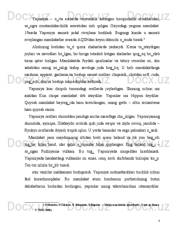 Yaponiya   –   o‗rta   asrlarda   vayronalik   keltirgan   bosqinchilik   urushlaridan,
so‗ngra   mustamlakachilik   asoratidan   xoli   qolgan   Osiyodagi   yagona   mamlakat.
19asrda   Yaponiya   sanoati   jadal   rivojlana   boshladi.   Bugungi   kunda   u   sanoati
rivojlangan mamlakatlar orasida AQSHdan keyin ikkinchi o‗rinda turadi. 2
 
Aholining   beshdan   to‗rt   qismi   shaharlarda   yashaydi.   Kema   to‗xtaydigan
joylari  va zavodlari  bo‗lgan, bir-biriga tutashib  ketgan shaharlar  qirg‗oq bo‗ylab
turna   qator   tizilgan.   Mamlakatda   foydali   qazilmalar   va   tabiiy   resurslar   oz,   shu
sababdan   uning   xo‗jaligi   tashqi   savdoga   juda   bog‗liq.   U   turli   mamlakatlarga
mashina, apparat, gazlama va boshqa sanoat mollari chiqaradi, chetdan neft, ruda,
yog‗och, don va boshqa xom ashyolar keltiradi. 
Yaponiya   kun   chiqish   tomondagi   orollarda   joylashgan.   Shuning   uchun   uni
azaldan   Kun   chiqar   mamlakat   deb   ataydilar.   Yaponlar   uni   Nippon   deydilar.
Quyosh   mamlakat   bayrog‗ida   ham   tasvirlangan,   uning   gerbi   –   oltin   xrizantema
ham quyosh ramzi. 
Yaponiya orollari shimoldan janubga ancha masofaga cho‗zilgan. Yaponiyaning
shimolida, ayniqsa, Xokkaydo orolida qish juda serqor  va xiyla sovuq, janubda –
Ryukyu orollarida deyarli tropik iqlim. U yerda bananlar va sago palmalari o‗sadi. 
Mamlakat   jami   maydonining   oltidan   besh   qismi   baland   va   tik   yon   bag‗irli
tog‗lar   bilan   band,   ular   qalin   o‗rmonlar   bilan   qoplangan.   Eng   baland   tog‗i   –
so‗ngan   Fudziyama   vulkani.   Bu   tog‗   Yaponiyada   muqaddas   hisoblanadi.
Yaponiyada   harakatdagi   vulkanlar   oz  emas,   issiq   suvli   shifobaxsh   buloqlar   ko‗p.
Tez-tez zilzila bo‗lib turadi. 
atni vazirlar mahkamasi boshqaradi. Yaponiya mehnatkashlari tinchlik uchun
faol   kurashmoqdalar.   Bu   mamlakat   atom   bombasini   portlatishning   butun
dahshatlarini   boshidan   kechirgan,   yaponlar   uning   takrorlanishini   istamaydilar.
2  G.Nazarova, N.Xakimov, B. Bobojonov, D.Ergashеv  ―Xorijiy mamlakatlar iqtisodiyoti  , O`quv qo`llanma.‖
T.:TDIU, 2008y.  
 
6