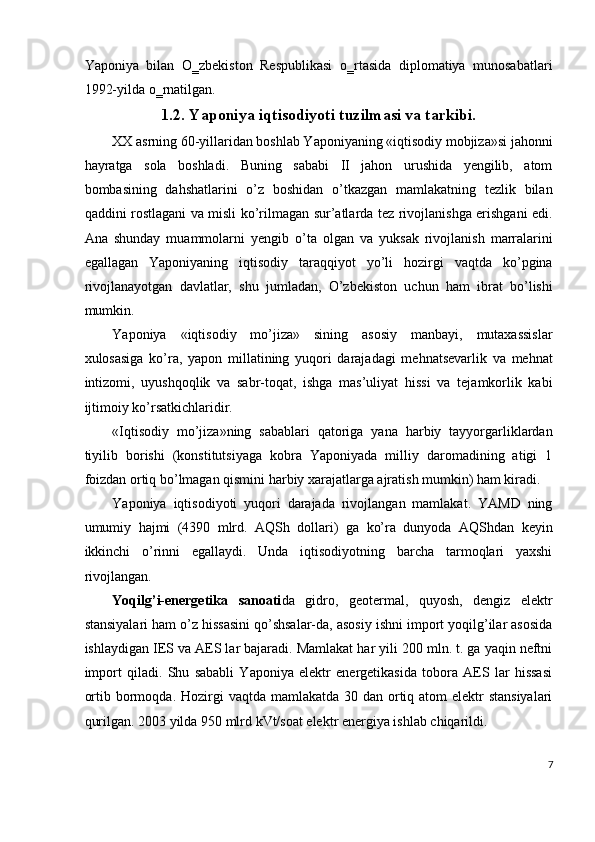Yaponiya   bilan   O‗zbekiston   Respublikasi   o‗rtasida   diplomatiya   munosabatlari
1992-yilda o‗rnatilgan. 
1.2. Yaponiya iqtisodiyoti tuzilmasi va tarkibi.
XX asrning 60-yillaridan boshlab Yaponiyaning «iqtisodiy mobjiza»si jahonni
hayratga   sola   boshladi.   Buning   sababi   II   jahon   urushida   yengilib,   atom
bombasining   dahshatlarini   o’z   boshidan   o’tkazgan   mamlakatning   tezlik   bilan
qaddini rostlagani va misli ko’rilmagan sur’atlarda tez rivojlanishga erishgani edi.
Ana   shunday   muammolarni   yengib   о ’t а   olgan   va   yuksak   rivojlanish   marralarini
egallagan   Yaponiyaning   iqtisodiy   taraqqiyot   yo’li   hozirgi   vaqtda   ko’pgina
rivojlanayotgan   davlatlar,   shu   jumladan,   O’zbekiston   uchun   ham   ibrat   bo’lishi
mumkin. 
Yaponiya   «iqtisodiy   mo’jiza»   sining   asosiy   manbayi,   mutaxassislar
xulosasiga   ko’ra,   yapon   millatining   yuqori   darajadagi   mehnatsevarlik   va   mehnat
intizomi,   uyushqoqlik   va   sabr-toqat,   ishga   mas’uliyat   hissi   va   tejamkorlik   kabi
ijtimoiy ko’rsatkichlaridir. 
«Iqtisodiy   mo’jiza»ning   sabablari   qatoriga   yana   harbiy   tayyorgarliklardan
tiyilib   borishi   (konstitutsiyaga   kobra   Yaponiyada   milliy   daromadining   atigi   1
foizdan ortiq bo’lmagan qismini harbiy xarajatlarga ajratish mumkin) ham kiradi. 
Yaponiya   iqtisodiyoti   yuqori   darajada   rivojlangan   mamlakat.   YAMD   ning
umumiy   hajmi   (4390   mlrd.   AQSh   dollari)   ga   ko’ra   dunyoda   AQShdan   keyin
ikkinchi   o’rinni   egallaydi.   Unda   iqtisodiyotning   barcha   tarmoqlari   yaxshi
rivojlangan. 
Yoqilg’i-energetika   sanoati da   gidro,   geotermal,   quyosh,   dengiz   elektr
stansiyalari ham o’z hissasini qo’shsalar-da, asosiy ishni import yoqilg’ilar asosida
ishlaydigan IES va AES lar bajaradi. Mamlakat har yili 200 mln. t. ga yaqin neftni
import   qiladi.   Shu   sababli   Yaponiya   elektr   energetikasida   tobora   AES   lar   hissasi
ortib bormoqda. Hozirgi  vaqtda mamlakatda 30 dan ortiq atom  elektr  stansiyalari
qurilgan. 2003 yilda 950 mlrd kVt/soat elektr energiya ishlab chiqarildi. 
7
