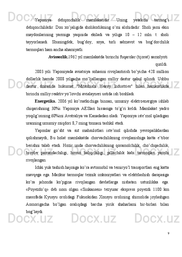 Yaponiya   dehqonchilik   mamlakatidir.   Uning   yetakchi   tarmog’i
dehqonchilikdir. Don xo’jaligida sholikorlikning o’rni  alohidadir. Sholi  jami  ekin
maydonlarining   yarmiga   yaqinida   ekiladi   va   yiliga   10   –   12   mln.   t.   sholi
tayyorlanadi.   Shuningdek,   bug’doy,   soya,   turli   sabzavot   va   bog’dorchilik
tarmoqlari ham ancha ahamiyatli. 
Aviasozlik. 1962 yil mamlakatda birinchi fuqarolar (tijorat) samolyoti
qurildi.
2003   yili   Yaponiyada   aviatsiya   sohasini   rivojlantirish   bo’yicha   428   million
dollarlik   hamda   2008   yilgacha   mo’ljallangan   milliy   dastur   qabul   qilindi.   Ushbu
dastur   doirasida   hukumat   "Mitsubishi   Heavy   Industries"   bilan   hamkorlikda
birinchi milliy reaktiv yo’lovchi avialayneri ustida ish boshladi. 
Energetika.   2006   yil   ko’rsatkichiga   binoan,   umumiy   elektroenergiya   ishlab
chiqarishning   30%i   Yaponiya   AESlari   hissasiga   to’g’ri   keldi.   Mamlakat   yadro
yoqilg’isining 60%ini Avstraliya va Kanadadan oladi. Yaponiya iste’mol qiladigan
uranning umumiy miqdori 8,7 ming tonnani tashkil etadi.  
Yaponlar   go’sht   va   sut   mahsulotlari   iste’mol   qilishda   yevropaliklardan
qolishmaydi,   Bu   holat   mamlakatda   chorvachilikning   rivojlanishiga   katta   e’tibor
berishni   talab   etadi.   Hozir   unda   chorvachilikning   qoramolchilik,   cho’chqachilik,
broyler   parrandachiligi,   hovuz   baliqchiligi,   pillachilik   kabi   tarmoqlari   yaxshi
rivojlangan. 
Ichki yuk tashish hajmiga ko’ra avtomobil va temiryo’l transportlari eng katta
mavqega   ega.   Mazkur   tarmoqlar   texnik   imkoniyatlari   va   elektrlashish   darajasiga
ko’ra   jahonda   ko’pgina   rivojlangan   davlatlarga   nisbatan   ustunlikka   ega.
«Poyezdo’q»   deb   nom   olgan   «Sinkansen»   tezyurar   ekspress   poyezdi   1100   km
masofada   Kyusyu   orolidagi   Fukuokidan   Xonsyu   orolining   shimolida   joylashgan
Aomorigacha   bo’lgan   oraliqdagi   barcha   yirik   shaharlami   bir-birlari   bilan
bog’laydi. 
 
 
9