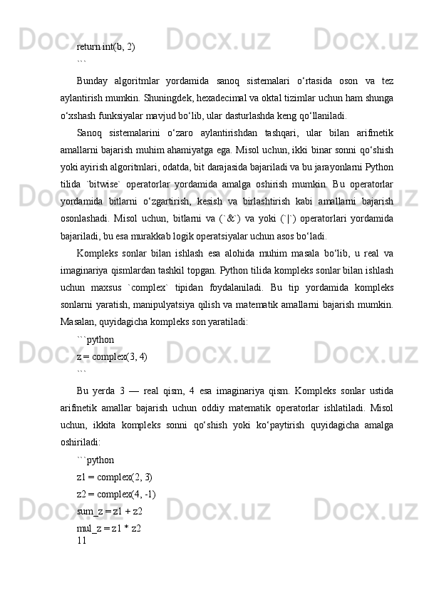 return int(b, 2)
```
Bunday   algoritmlar   yordamida   sanoq   sistemalari   o‘rtasida   oson   va   tez
aylantirish mumkin. Shuningdek, hexadecimal va oktal tizimlar uchun ham shunga
o‘xshash funksiyalar mavjud bo‘lib, ular dasturlashda keng qo‘llaniladi.
Sanoq   sistemalarini   o‘zaro   aylantirishdan   tashqari,   ular   bilan   arifmetik
amallarni bajarish muhim ahamiyatga ega. Misol uchun, ikki binar sonni qo‘shish
yoki ayirish algoritmlari, odatda, bit darajasida bajariladi va bu jarayonlarni Python
tilida   `bitwise`   operatorlar   yordamida   amalga   oshirish   mumkin.   Bu   operatorlar
yordamida   bitlarni   o‘zgartirish,   kesish   va   birlashtirish   kabi   amallarni   bajarish
osonlashadi.   Misol   uchun,   bitlarni   va   (`&`)   va   yoki   (`|`)   operatorlari   yordamida
bajariladi, bu esa murakkab logik operatsiyalar uchun asos bo‘ladi.
Kompleks   sonlar   bilan   ishlash   esa   alohida   muhim   masala   bo‘lib,   u   real   va
imaginariya qismlardan tashkil topgan. Python tilida kompleks sonlar bilan ishlash
uchun   maxsus   `complex`   tipidan   foydalaniladi.   Bu   tip   yordamida   kompleks
sonlarni yaratish, manipulyatsiya qilish va matematik amallarni bajarish mumkin.
Masalan, quyidagicha kompleks son yaratiladi:
```python
z = complex(3, 4)
```
Bu   yerda   3   —   real   qism,   4   esa   imaginariya   qism.   Kompleks   sonlar   ustida
arifmetik   amallar   bajarish   uchun   oddiy   matematik   operatorlar   ishlatiladi.   Misol
uchun,   ikkita   kompleks   sonni   qo‘shish   yoki   ko‘paytirish   quyidagicha   amalga
oshiriladi:
```python
z1 = complex(2, 3)
z2 = complex(4, -1)
sum_z = z1 + z2
mul_z = z1 * z2
11 