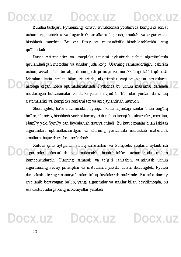 ```
Bundan tashqari, Pythonning `cmath` kutubxonasi yordamida kompleks sonlar
uchun   trigonometric   va   logarifmik   amallarni   bajarish,   moduli   va   argumentini
hisoblash   mumkin.   Bu   esa   ilmiy   va   muhandislik   hisob-kitoblarida   keng
qo‘llaniladi.
Sanoq   sistemalarini   va   kompleks   sonlarni   aylantirish   uchun   algoritmlarda
qo‘llaniladigan   metodlar   va   usullar   juda   ko‘p.   Ularning   samaradorligini   oshirish
uchun,   avvalo,   har   bir   algoritmning   ish   prinsipi   va   murakkabligi   tahlil   qilinadi.
Masalan,   katta   sonlar   bilan   ishlashda,   algoritmlar   vaqt   va   xotira   resurslarini
hisobga   olgan   holda   optimallashtiriladi.   Pythonda   bu   uchun   maksimal   darajada
moslashgan   kutubxonalar   va   funksiyalar   mavjud   bo‘lib,   ular   yordamida   sanoq
sistemalarini va kompleks sonlarni tez va aniq aylantirish mumkin.
Shuningdek,   ba’zi   muammolar,   ayniqsa,   katta   hajmdagi   sonlar   bilan   bog‘liq
bo‘lsa, ularning hisoblash vaqtini kamaytirish uchun tashqi kutubxonalar, masalan,
NumPy yoki SymPy dan foydalanish tavsiya etiladi. Bu kutubxonalar bilan ishlash
algoritmlari   optimallashtirilgan   va   ularning   yordamida   murakkab   matematik
amallarni bajarish ancha osonlashadi.
Xulosa   qilib   aytganda,   sanoq   sistemalari   va   kompleks   sonlarni   aylantirish
algoritmlari   dasturlash   va   matematik   hisob-kitoblar   uchun   juda   muhim
komponentlardir.   Ularning   samarali   va   to‘g‘ri   ishlashini   ta’minlash   uchun
algoritmning   asosiy   prinsiplari   va   metodlarini   yaxshi   bilish,   shuningdek,   Python
dasturlash tilining imkoniyatlaridan to‘liq foydalanish muhimdir. Bu soha  doimiy
rivojlanib   borayotgan   bo‘lib,   yangi   algoritmlar   va   usullar   bilan   boyitilmoqda,   bu
esa dasturchilarga keng imkoniyatlar yaratadi.
12 