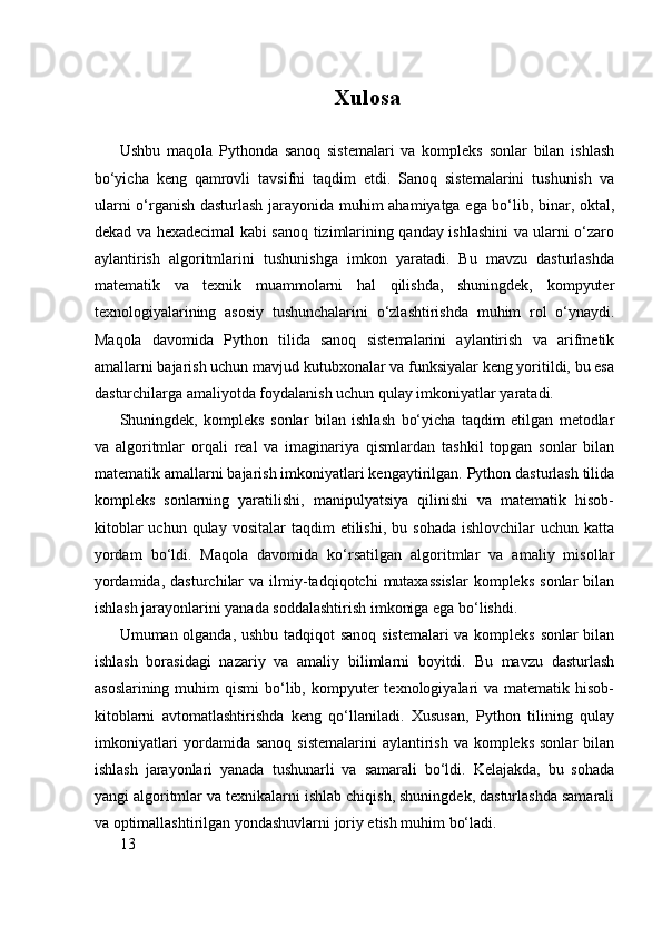 Xulosa
Ushbu   maqola   Pythonda   sanoq   sistemalari   va   kompleks   sonlar   bilan   ishlash
bo‘yicha   keng   qamrovli   tavsifni   taqdim   etdi.   Sanoq   sistemalarini   tushunish   va
ularni o‘rganish dasturlash jarayonida muhim ahamiyatga ega bo‘lib, binar, oktal,
dekad va hexadecimal kabi sanoq tizimlarining qanday ishlashini va ularni o‘zaro
aylantirish   algoritmlarini   tushunishga   imkon   yaratadi.   Bu   mavzu   dasturlashda
matematik   va   texnik   muammolarni   hal   qilishda,   shuningdek,   kompyuter
texnologiyalarining   asosiy   tushunchalarini   o‘zlashtirishda   muhim   rol   o‘ynaydi.
Maqola   davomida   Python   tilida   sanoq   sistemalarini   aylantirish   va   arifmetik
amallarni bajarish uchun mavjud kutubxonalar va funksiyalar keng yoritildi, bu esa
dasturchilarga amaliyotda foydalanish uchun qulay imkoniyatlar yaratadi.
Shuningdek,   kompleks   sonlar   bilan   ishlash   bo‘yicha   taqdim   etilgan   metodlar
va   algoritmlar   orqali   real   va   imaginariya   qismlardan   tashkil   topgan   sonlar   bilan
matematik amallarni bajarish imkoniyatlari kengaytirilgan. Python dasturlash tilida
kompleks   sonlarning   yaratilishi,   manipulyatsiya   qilinishi   va   matematik   hisob-
kitoblar  uchun  qulay   vositalar   taqdim   etilishi,   bu  sohada   ishlovchilar   uchun  katta
yordam   bo‘ldi.   Maqola   davomida   ko‘rsatilgan   algoritmlar   va   amaliy   misollar
yordamida,   dasturchilar  va   ilmiy-tadqiqotchi   mutaxassislar  kompleks   sonlar   bilan
ishlash jarayonlarini yanada soddalashtirish imkoniga ega bo‘lishdi.
Umuman olganda, ushbu tadqiqot sanoq sistemalari va kompleks sonlar bilan
ishlash   borasidagi   nazariy   va   amaliy   bilimlarni   boyitdi.   Bu   mavzu   dasturlash
asoslarining  muhim  qismi   bo‘lib,  kompyuter   texnologiyalari  va  matematik hisob-
kitoblarni   avtomatlashtirishda   keng   qo‘llaniladi.   Xususan,   Python   tilining   qulay
imkoniyatlari  yordamida sanoq  sistemalarini  aylantirish va kompleks  sonlar  bilan
ishlash   jarayonlari   yanada   tushunarli   va   samarali   bo‘ldi.   Kelajakda,   bu   sohada
yangi algoritmlar va texnikalarni ishlab chiqish, shuningdek, dasturlashda samarali
va optimallashtirilgan yondashuvlarni joriy etish muhim bo‘ladi.
13 