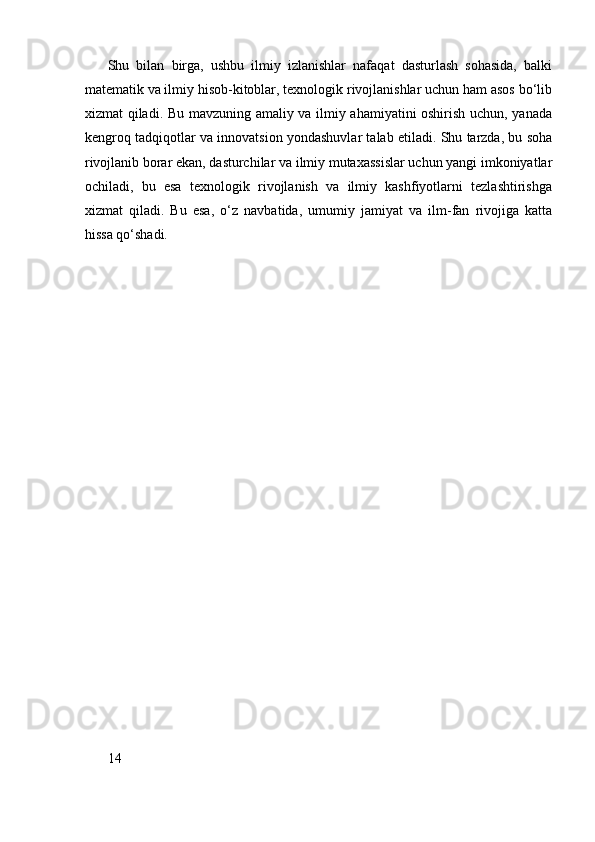 Shu   bilan   birga,   ushbu   ilmiy   izlanishlar   nafaqat   dasturlash   sohasida,   balki
matematik va ilmiy hisob-kitoblar, texnologik rivojlanishlar uchun ham asos bo‘lib
xizmat qiladi. Bu mavzuning amaliy va ilmiy ahamiyatini oshirish uchun, yanada
kengroq tadqiqotlar va innovatsion yondashuvlar talab etiladi. Shu tarzda, bu soha
rivojlanib borar ekan, dasturchilar va ilmiy mutaxassislar uchun yangi imkoniyatlar
ochiladi,   bu   esa   texnologik   rivojlanish   va   ilmiy   kashfiyotlarni   tezlashtirishga
xizmat   qiladi.   Bu   esa,   o‘z   navbatida,   umumiy   jamiyat   va   ilm-fan   rivojiga   katta
hissa qo‘shadi.
14 