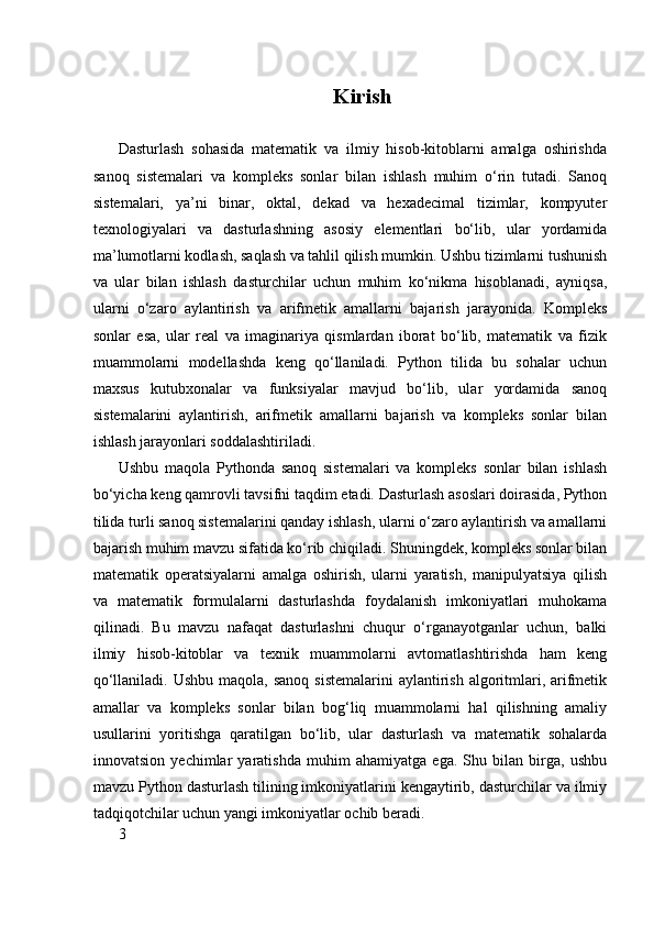 Kirish
Dasturlash   sohasida   matematik   va   ilmiy   hisob-kitoblarni   amalga   oshirishda
sanoq   sistemalari   va   kompleks   sonlar   bilan   ishlash   muhim   o‘rin   tutadi.   Sanoq
sistemalari,   ya’ni   binar,   oktal,   dekad   va   hexadecimal   tizimlar,   kompyuter
texnologiyalari   va   dasturlashning   asosiy   elementlari   bo‘lib,   ular   yordamida
ma’lumotlarni kodlash, saqlash va tahlil qilish mumkin. Ushbu tizimlarni tushunish
va   ular   bilan   ishlash   dasturchilar   uchun   muhim   ko‘nikma   hisoblanadi,   ayniqsa,
ularni   o‘zaro   aylantirish   va   arifmetik   amallarni   bajarish   jarayonida.   Kompleks
sonlar   esa,   ular   real   va   imaginariya   qismlardan   iborat   bo‘lib,   matematik   va   fizik
muammolarni   modellashda   keng   qo‘llaniladi.   Python   tilida   bu   sohalar   uchun
maxsus   kutubxonalar   va   funksiyalar   mavjud   bo‘lib,   ular   yordamida   sanoq
sistemalarini   aylantirish,   arifmetik   amallarni   bajarish   va   kompleks   sonlar   bilan
ishlash jarayonlari soddalashtiriladi.
Ushbu   maqola   Pythonda   sanoq   sistemalari   va   kompleks   sonlar   bilan   ishlash
bo‘yicha keng qamrovli tavsifni taqdim etadi. Dasturlash asoslari doirasida, Python
tilida turli sanoq sistemalarini qanday ishlash, ularni o‘zaro aylantirish va amallarni
bajarish muhim mavzu sifatida ko‘rib chiqiladi. Shuningdek, kompleks sonlar bilan
matematik   operatsiyalarni   amalga   oshirish,   ularni   yaratish,   manipulyatsiya   qilish
va   matematik   formulalarni   dasturlashda   foydalanish   imkoniyatlari   muhokama
qilinadi.   Bu   mavzu   nafaqat   dasturlashni   chuqur   o‘rganayotganlar   uchun,   balki
ilmiy   hisob-kitoblar   va   texnik   muammolarni   avtomatlashtirishda   ham   keng
qo‘llaniladi. Ushbu  maqola, sanoq  sistemalarini  aylantirish algoritmlari, arifmetik
amallar   va   kompleks   sonlar   bilan   bog‘liq   muammolarni   hal   qilishning   amaliy
usullarini   yoritishga   qaratilgan   bo‘lib,   ular   dasturlash   va   matematik   sohalarda
innovatsion   yechimlar   yaratishda   muhim   ahamiyatga   ega.   Shu   bilan   birga,   ushbu
mavzu Python dasturlash tilining imkoniyatlarini kengaytirib, dasturchilar va ilmiy
tadqiqotchilar uchun yangi imkoniyatlar ochib beradi.
3 