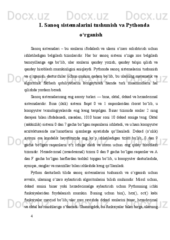 I. Sanoq sistemalarini tushunish va Pythonda
o‘rganish
Sanoq   sistemalari   –   bu   sonlarni   ifodalash   va   ularni   o‘zaro   solishtirish   uchun
ishlatiladigan   belgilash   tizimlaridir.   Har   bir   sanoq   sistemi   o‘ziga   xos   belgilash
tamoyillariga   ega   bo‘lib,   ular   sonlarni   qanday   yozish,   qanday   talqin   qilish   va
qanday hisoblash mumkinligini aniqlaydi. Pythonda sanoq sistemalarini tushunish
va   o‘rganish,   dasturchilar   uchun   muhim   qadam   bo‘lib,   bu   ularning   matematik   va
algoritmik   fikrlash   qobiliyatlarini   kengaytiradi   hamda   turli   muammolarni   hal
qilishda yordam beradi.
Sanoq sistemalarining eng asosiy turlari — bina, oktal, dekad va hexadecimal
sistemalaridir.   Bina   (ikili)   sistemi   faqat   0   va   1   raqamlaridan   iborat   bo‘lib,   u
kompyuter   texnologiyalarida   eng   keng   tarqalgan.   Binar   tizimida   sonlar   2   ning
darajasi   bilan   ifodalanadi,   masalan,   1010   binar   soni   10   dekad   soniga   teng.   Oktal
(sakkizlik) sistemi 0 dan 7 gacha bo‘lgan raqamlarni ishlatadi, va u ham kompyuter
arxitekturasida   ma’lumotlarni   qismlarga   ajratishda   qo‘llaniladi.   Dekad   (o‘nlik)
sistemi   esa   kundalik   hayotimizda   eng   ko‘p   ishlatiladigan   tizim   bo‘lib,   0   dan   9
gacha   bo‘lgan   raqamlarni   o‘z   ichiga   oladi   va   inson   uchun   eng   qulay   hisoblash
tizimidir. Hexadecimal (xesadesimal) tizimi 0 dan 9 gacha bo‘lgan raqamlar va A
dan   F   gacha   bo‘lgan   harflardan   tashkil   topgan   bo‘lib,   u   kompyuter   dasturlashda,
ayniqsa, ranglar va manzillar bilan ishlashda keng qo‘llaniladi.
Python   dasturlash   tilida   sanoq   sistemalarini   tushunish   va   o‘rganish   uchun
avvalo,   ularning   o‘zaro   aylantirish   algoritmlarini   bilish   muhimdir.   Misol   uchun,
dekad   sonini   binar   yoki   hexadecimalga   aylantirish   uchun   Pythonning   ichki
funksiyalaridan   foydalanish   mumkin.   Buning   uchun   bin(),   hex(),   oct()   kabi
funksiyalar   mavjud   bo‘lib,   ular   mos   ravishda   dekad   sonlarini   binar,   hexadecimal
va oktal ko‘rinishlariga o‘tkazadi. Shuningdek, bu funksiyalar bilan birga, ularning
4 
