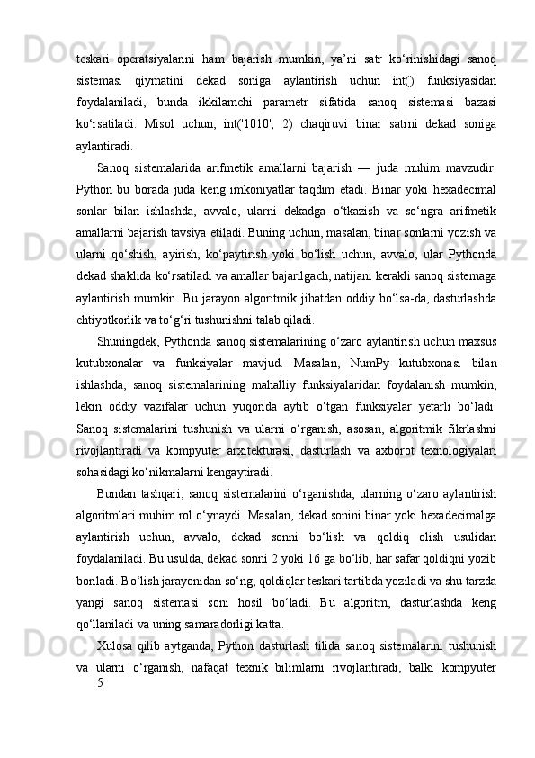 teskari   operatsiyalarini   ham   bajarish   mumkin,   ya’ni   satr   ko‘rinishidagi   sanoq
sistemasi   qiymatini   dekad   soniga   aylantirish   uchun   int()   funksiyasidan
foydalaniladi,   bunda   ikkilamchi   parametr   sifatida   sanoq   sistemasi   bazasi
ko‘rsatiladi.   Misol   uchun,   int('1010',   2)   chaqiruvi   binar   satrni   dekad   soniga
aylantiradi.
Sanoq   sistemalarida   arifmetik   amallarni   bajarish   —   juda   muhim   mavzudir.
Python   bu   borada   juda   keng   imkoniyatlar   taqdim   etadi.   Binar   yoki   hexadecimal
sonlar   bilan   ishlashda,   avvalo,   ularni   dekadga   o‘tkazish   va   so‘ngra   arifmetik
amallarni bajarish tavsiya etiladi. Buning uchun, masalan, binar sonlarni yozish va
ularni   qo‘shish,   ayirish,   ko‘paytirish   yoki   bo‘lish   uchun,   avvalo,   ular   Pythonda
dekad shaklida ko‘rsatiladi va amallar bajarilgach, natijani kerakli sanoq sistemaga
aylantirish  mumkin. Bu jarayon algoritmik jihatdan oddiy bo‘lsa-da, dasturlashda
ehtiyotkorlik va to‘g‘ri tushunishni talab qiladi.
Shuningdek, Pythonda sanoq sistemalarining o‘zaro aylantirish uchun maxsus
kutubxonalar   va   funksiyalar   mavjud.   Masalan,   NumPy   kutubxonasi   bilan
ishlashda,   sanoq   sistemalarining   mahalliy   funksiyalaridan   foydalanish   mumkin,
lekin   oddiy   vazifalar   uchun   yuqorida   aytib   o‘tgan   funksiyalar   yetarli   bo‘ladi.
Sanoq   sistemalarini   tushunish   va   ularni   o‘rganish,   asosan,   algoritmik   fikrlashni
rivojlantiradi   va   kompyuter   arxitekturasi,   dasturlash   va   axborot   texnologiyalari
sohasidagi ko‘nikmalarni kengaytiradi.
Bundan   tashqari,   sanoq   sistemalarini   o‘rganishda,   ularning   o‘zaro   aylantirish
algoritmlari muhim rol o‘ynaydi. Masalan, dekad sonini binar yoki hexadecimalga
aylantirish   uchun,   avvalo,   dekad   sonni   bo‘lish   va   qoldiq   olish   usulidan
foydalaniladi. Bu usulda, dekad sonni 2 yoki 16 ga bo‘lib, har safar qoldiqni yozib
boriladi. Bo‘lish jarayonidan so‘ng, qoldiqlar teskari tartibda yoziladi va shu tarzda
yangi   sanoq   sistemasi   soni   hosil   bo‘ladi.   Bu   algoritm,   dasturlashda   keng
qo‘llaniladi va uning samaradorligi katta.
Xulosa   qilib   aytganda,   Python   dasturlash   tilida   sanoq   sistemalarini   tushunish
va   ularni   o‘rganish,   nafaqat   texnik   bilimlarni   rivojlantiradi,   balki   kompyuter
5 