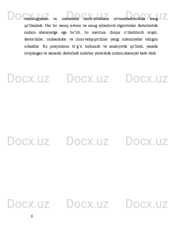 texnologiyalari   va   matematik   hisob-kitoblarni   avtomatlashtirishda   keng
qo‘llaniladi.   Har   bir   sanoq   sistemi   va   uning   aylantirish   algoritmlari   dasturlashda
muhim   ahamiyatga   ega   bo‘lib,   bu   mavzuni   chuqur   o‘zlashtirish   orqali,
dasturchilar,   muhandislar   va   ilmiy-tadqiqotchilar   yangi   imkoniyatlar   eshigini
ochadilar.   Bu   jarayonlarni   to‘g‘ri   tushunish   va   amaliyotda   qo‘llash,   yanada
rivojlangan va samarali dasturlash muhitini yaratishda muhim ahamiyat kasb etadi.
6 