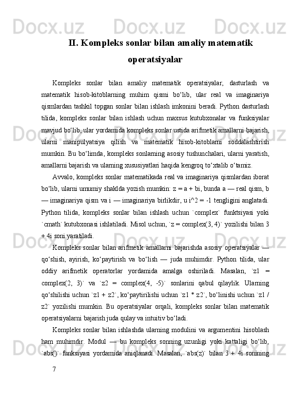 II. Kompleks sonlar bilan amaliy matematik
operatsiyalar
Kompleks   sonlar   bilan   amaliy   matematik   operatsiyalar,   dasturlash   va
matematik   hisob-kitoblarning   muhim   qismi   bo‘lib,   ular   real   va   imaginariya
qismlardan tashkil  topgan sonlar  bilan ishlash  imkonini  beradi. Python dasturlash
tilida,   kompleks   sonlar   bilan   ishlash   uchun   maxsus   kutubxonalar   va   funksiyalar
mavjud bo‘lib, ular yordamida kompleks sonlar ustida arifmetik amallarni bajarish,
ularni   manipulyatsiya   qilish   va   matematik   hisob-kitoblarni   soddalashtirish
mumkin. Bu bo‘limda, kompleks  sonlarning asosiy  tushunchalari, ularni  yaratish,
amallarni bajarish va ularning xususiyatlari haqida kengroq to‘xtalib o‘tamiz.
Avvalo, kompleks sonlar matematikada real va imaginariya qismlardan iborat
bo‘lib, ularni umumiy shaklda yozish mumkin: z = a + bi, bunda a — real qism, b
— imaginariya qism va i — imaginariya birlikdir, u i^2 = -1 tengligini anglatadi.
Python   tilida,   kompleks   sonlar   bilan   ishlash   uchun   `complex`   funktsiyasi   yoki
`cmath` kutubxonasi ishlatiladi. Misol uchun, `z = complex(3, 4)` yozilishi bilan 3
+ 4i soni yaratiladi.
Kompleks   sonlar   bilan   arifmetik   amallarni   bajarishda   asosiy   operatsiyalar   —
qo‘shish,   ayirish,   ko‘paytirish   va   bo‘lish   —   juda   muhimdir.   Python   tilida,   ular
oddiy   arifmetik   operatorlar   yordamida   amalga   oshiriladi.   Masalan,   `z1   =
complex(2,   3)`   va   `z2   =   complex(4,   -5)`   sonlarini   qabul   qilaylik.   Ularning
qo‘shilishi uchun `z1 + z2`, ko‘paytirilishi uchun `z1 * z2`, bo‘linishi uchun `z1 /
z2`   yozilishi   mumkin.   Bu   operatsiyalar   orqali,   kompleks   sonlar   bilan   matematik
operatsiyalarni bajarish juda qulay va intuitiv bo‘ladi.
Kompleks   sonlar   bilan   ishlashda   ularning   modulini   va   argumentini   hisoblash
ham   muhimdir.   Modul   —   bu   kompleks   sonning   uzunligi   yoki   kattaligi   bo‘lib,
`abs()`   funksiyasi   yordamida   aniqlanadi.   Masalan,   `abs(z)`   bilan   3   +   4i   sonining
7 