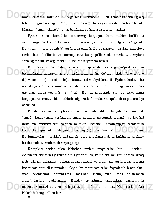 modulini   topish   mumkin,   bu   5   ga   teng.   Argument   —   bu   kompleks   sonning   o‘q
bilan   bo‘lgan   burchagi   bo‘lib,   `cmath.phase()`   funksiyasi   yordamida   hisoblanadi.
Masalan, `cmath.phase(z)` bilan burchakni radianlarda topish mumkin.
Python   tilida,   kompleks   sonlarning   konjugati   ham   muhim   bo‘lib,   u
yallig‘langanda   kompleks   sonning   imaginariya   qismining   belgilari   o‘zgaradi.
Konjugat — `z.conjugate()` yordamida olinadi. Bu operatsiya, masalan, kompleks
sonlar   bilan   bo‘lishda   va   tarmoqlashda   keng   qo‘llaniladi,   chunki   u   kompleks
sonning moduli va argumentini hisoblashda yordam beradi.
Kompleks   sonlar   bilan   amallarni   bajarishda   ularning   ko‘paytmasi   va
bo‘linishining   xususiyatlarini   bilish   ham   muhimdir.   Ko‘paytirishda,   `(a   +   bi)(c   +
di)   =   (ac   -   bd)   +   (ad   +   bc)i`   formulasidan   foydalaniladi.   Python   kodida,   bu
operatsiya   avtomatik   amalga   oshiriladi,   chunki   `complex`   tipidagi   sonlar   bilan
quyidagi   tarzda   yoziladi:   `z1   *   z2`.   Bo‘lish   jarayonida   esa,   bo‘linuvchining
konjugati   va   moduli   bilan   ishlash,   algebraik   formulalarni   qo‘llash   orqali   amalga
oshiriladi.
Bundan   tashqari,   kompleks   sonlar   bilan   matematik   funksiyalar   ham   mavjud.
`cmath`   kutubxonasi   yordamida,   sinus,   kosinus,   eksponent,   logarifm   va   kvadrat
ildiz   kabi   funksiyalarni   bajarish   mumkin.   Masalan,   `cmath.exp(z)`   yordamida
kompleks   exponent   funktsiyasi,   `cmath.sqrt(z)`   bilan   kvadrat   ildiz   olish   mumkin.
Bu   funksiyalar,   murakkab   matematik   hisob-kitoblarni   avtomatlashtirish   va   ilmiy
hisoblamalarda muhim ahamiyatga ega.
Kompleks   sonlar   bilan   ishlashda   muhim   nuqtalardan   biri   —   sonlarni
ekvivalent  ravishda  aylantirishdir.  Python  tilida,   kompleks  sonlarni  boshqa   sanoq
sistemalariga   aylantirish   uchun,   avvalo,   modul   va   argument   yordamida,   sonning
koordinatalarini olish mumkin. Keyin, bu koordinatalardan foydalanib, binar, oktal
yoki   hexadecimal   formatlarda   ifodalash   uchun,   ular   ustida   qo‘shimcha
algoritmlardan   foydalaniladi.   Bunday   aylantirish   jarayonlari,   dasturlashda
matematik   model   va   vizualizatsiya   uchun   muhim   bo‘lib,   murakkab   sonlar   bilan
ishlashda keng qo‘llaniladi.
8 