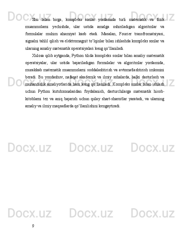Shu   bilan   birga,   kompleks   sonlar   yordamida   turli   matematik   va   fizik
muammolarni   yechishda,   ular   ustida   amalga   oshiriladigan   algoritmlar   va
formulalar   muhim   ahamiyat   kasb   etadi.   Masalan,   Fourier   transfromatsiyasi,
signalni tahlil qilish va elektromagnit to‘lqinlar bilan ishlashda kompleks sonlar va
ularning amaliy matematik operatsiyalari keng qo‘llaniladi.
Xulosa qilib aytganda, Python tilida kompleks sonlar bilan amaliy matematik
operatsiyalar,   ular   ustida   bajariladigan   formulalar   va   algoritmlar   yordamida,
murakkab   matematik  muammolarni  soddalashtirish  va  avtomatlashtirish   imkonini
beradi.   Bu   yondashuv,   nafaqat   akademik   va   ilmiy   sohalarda,   balki   dasturlash   va
muhandislik  amaliyotlarida  ham  keng  qo‘llaniladi. Kompleks  sonlar   bilan ishlash
uchun   Python   kutubxonalaridan   foydalanish,   dasturchilarga   matematik   hisob-
kitoblarni   tez   va   aniq   bajarish   uchun   qulay   shart-sharoitlar   yaratadi,   va   ularning
amaliy va ilmiy maqsadlarda qo‘llanilishini kengaytiradi.
9 