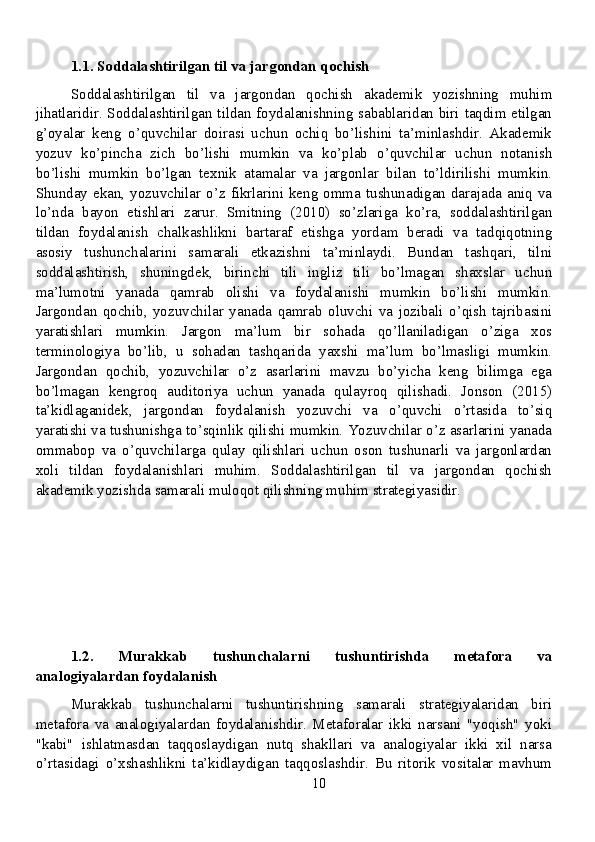 1.1. Soddalashtirilgan til va jargondan qochish
Soddalashtirilgan   til   va   jargondan   qochish   akademik   yozishning   muhim
jihatlaridir. Soddalashtirilgan tildan foydalanishning sabablaridan biri taqdim etilgan
g’oyalar   keng   o’quvchilar   doirasi   uchun   ochiq   bo’lishini   ta’minlashdir.   Akademik
yozuv   ko’pincha   zich   bo’lishi   mumkin   va   ko’plab   o’quvchilar   uchun   notanish
bo’lishi   mumkin   bo’lgan   texnik   atamalar   va   jargonlar   bilan   to’ldirilishi   mumkin.
Shunday ekan, yozuvchilar o’z fikrlarini keng omma tushunadigan darajada aniq va
lo’nda   bayon   etishlari   zarur.   Smitning   (2010)   so’zlariga   ko’ra,   soddalashtirilgan
tildan   foydalanish   chalkashlikni   bartaraf   etishga   yordam   beradi   va   tadqiqotning
asosiy   tushunchalarini   samarali   etkazishni   ta’minlaydi.   Bundan   tashqari,   tilni
soddalashtirish,   shuningdek,   birinchi   tili   ingliz   tili   bo’lmagan   shaxslar   uchun
ma’lumotni   yanada   qamrab   olishi   va   foydalanishi   mumkin   bo’lishi   mumkin.
Jargondan   qochib,   yozuvchilar   yanada   qamrab   oluvchi   va   jozibali   o’qish   tajribasini
yaratishlari   mumkin.   Jargon   ma’lum   bir   sohada   qo’llaniladigan   o’ziga   xos
terminologiya   bo’lib,   u   sohadan   tashqarida   yaxshi   ma’lum   bo’lmasligi   mumkin.
Jargondan   qochib,   yozuvchilar   o’z   asarlarini   mavzu   bo’yicha   keng   bilimga   ega
bo’lmagan   kengroq   auditoriya   uchun   yanada   qulayroq   qilishadi.   Jonson   (2015)
ta’kidlaganidek,   jargondan   foydalanish   yozuvchi   va   o’quvchi   o’rtasida   to’siq
yaratishi va tushunishga to’sqinlik qilishi mumkin. Yozuvchilar o’z asarlarini yanada
ommabop   va   o’quvchilarga   qulay   qilishlari   uchun   oson   tushunarli   va   jargonlardan
xoli   tildan   foydalanishlari   muhim.   Soddalashtirilgan   til   va   jargondan   qochish
akademik yozishda samarali muloqot qilishning muhim strategiyasidir.
1.2.   Murakkab   tushunchalarni   tushuntirishda   metafora   va
analogiyalardan foydalanish
Murakkab   tushunchalarni   tushuntirishning   samarali   strategiyalaridan   biri
metafora   va   analogiyalardan   foydalanishdir.   Metaforalar   ikki   narsani   "yoqish"   yoki
"kabi"   ishlatmasdan   taqqoslaydigan   nutq   shakllari   va   analogiyalar   ikki   xil   narsa
o’rtasidagi   o’xshashlikni   ta’kidlaydigan   taqqoslashdir.   Bu   ritorik   vositalar   mavhum
10