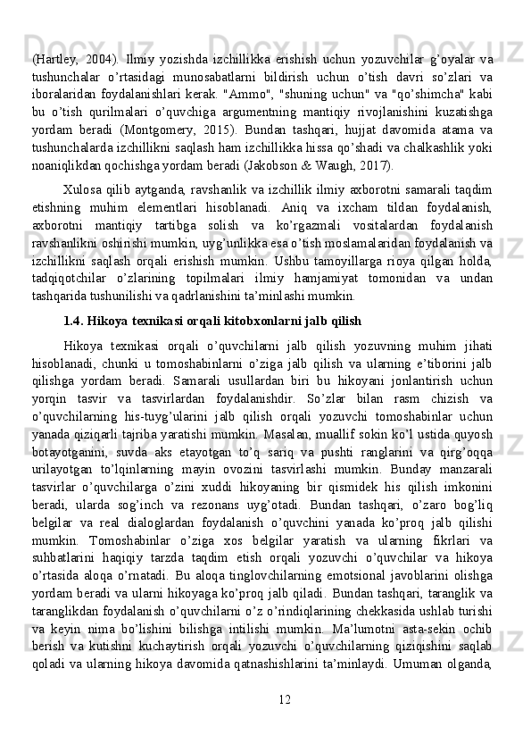(Hartley,   2004).   Ilmiy   yozishda   izchillikka   erishish   uchun   yozuvchilar   g’oyalar   va
tushunchalar   o’rtasidagi   munosabatlarni   bildirish   uchun   o’tish   davri   so’zlari   va
iboralaridan foydalanishlari kerak. "Ammo", "shuning uchun" va "qo’shimcha" kabi
bu   o’tish   qurilmalari   o’quvchiga   argumentning   mantiqiy   rivojlanishini   kuzatishga
yordam   beradi   (Montgomery,   2015).   Bundan   tashqari,   hujjat   davomida   atama   va
tushunchalarda izchillikni saqlash ham izchillikka hissa qo’shadi va chalkashlik yoki
noaniqlikdan qochishga yordam beradi (Jakobson & Waugh, 2017).
Xulosa qilib aytganda, ravshanlik va izchillik ilmiy axborotni samarali taqdim
etishning   muhim   elementlari   hisoblanadi.   Aniq   va   ixcham   tildan   foydalanish,
axborotni   mantiqiy   tartibga   solish   va   ko’rgazmali   vositalardan   foydalanish
ravshanlikni oshirishi mumkin, uyg’unlikka esa o’tish moslamalaridan foydalanish va
izchillikni   saqlash   orqali   erishish   mumkin.   Ushbu   tamoyillarga   rioya   qilgan   holda,
tadqiqotchilar   o’zlarining   topilmalari   ilmiy   hamjamiyat   tomonidan   va   undan
tashqarida tushunilishi va qadrlanishini ta’minlashi mumkin.
1.4. Hikoya texnikasi orqali kitobxonlarni jalb qilish
Hikoya   texnikasi   orqali   o’quvchilarni   jalb   qilish   yozuvning   muhim   jihati
hisoblanadi,   chunki   u   tomoshabinlarni   o’ziga   jalb   qilish   va   ularning   e’tiborini   jalb
qilishga   yordam   beradi.   Samarali   usullardan   biri   bu   hikoyani   jonlantirish   uchun
yorqin   tasvir   va   tasvirlardan   foydalanishdir.   So’zlar   bilan   rasm   chizish   va
o’quvchilarning   his-tuyg’ularini   jalb   qilish   orqali   yozuvchi   tomoshabinlar   uchun
yanada qiziqarli tajriba yaratishi mumkin. Masalan, muallif sokin ko’l ustida quyosh
botayotganini,   suvda   aks   etayotgan   to’q   sariq   va   pushti   ranglarini   va   qirg’oqqa
urilayotgan   to’lqinlarning   mayin   ovozini   tasvirlashi   mumkin.   Bunday   manzarali
tasvirlar   o’quvchilarga   o’zini   xuddi   hikoyaning   bir   qismidek   his   qilish   imkonini
beradi,   ularda   sog’inch   va   rezonans   uyg’otadi.   Bundan   tashqari,   o’zaro   bog’liq
belgilar   va   real   dialoglardan   foydalanish   o’quvchini   yanada   ko’proq   jalb   qilishi
mumkin.   Tomoshabinlar   o’ziga   xos   belgilar   yaratish   va   ularning   fikrlari   va
suhbatlarini   haqiqiy   tarzda   taqdim   etish   orqali   yozuvchi   o’quvchilar   va   hikoya
o’rtasida   aloqa   o’rnatadi.   Bu   aloqa   tinglovchilarning   emotsional   javoblarini   olishga
yordam beradi va ularni hikoyaga ko’proq jalb qiladi. Bundan tashqari, taranglik va
taranglikdan foydalanish o’quvchilarni o’z o’rindiqlarining chekkasida ushlab turishi
va   keyin   nima   bo’lishini   bilishga   intilishi   mumkin.   Ma’lumotni   asta-sekin   ochib
berish   va   kutishni   kuchaytirish   orqali   yozuvchi   o’quvchilarning   qiziqishini   saqlab
qoladi va ularning hikoya davomida qatnashishlarini ta’minlaydi. Umuman olganda,
12
