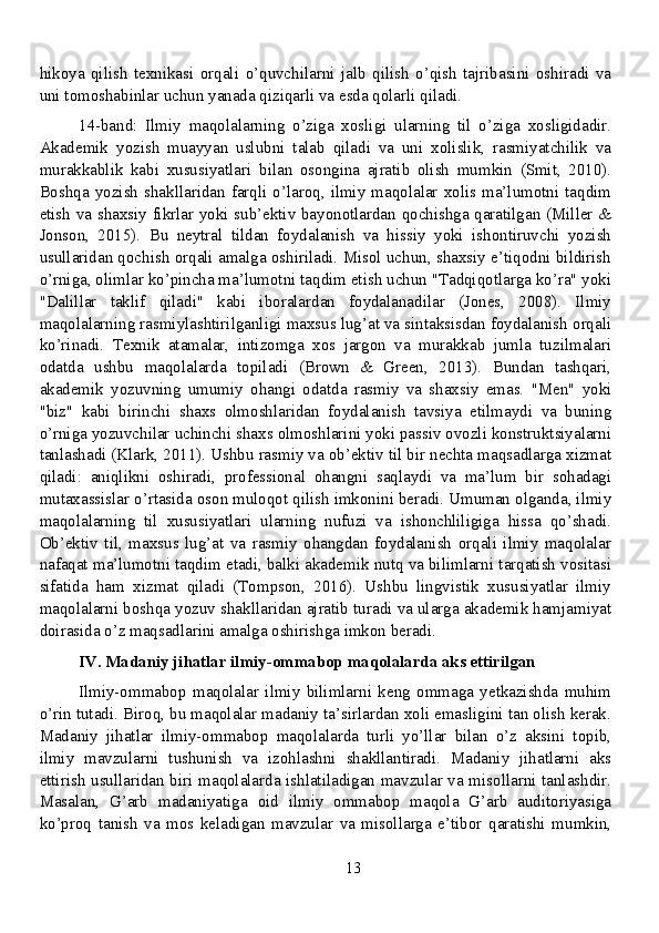 hikoya   qilish   texnikasi   orqali   o’quvchilarni   jalb   qilish   o’qish   tajribasini   oshiradi   va
uni tomoshabinlar uchun yanada qiziqarli va esda qolarli qiladi.
14-band:   Ilmiy   maqolalarning   o’ziga   xosligi   ularning   til   o’ziga   xosligidadir.
Akademik   yozish   muayyan   uslubni   talab   qiladi   va   uni   xolislik,   rasmiyatchilik   va
murakkablik   kabi   xususiyatlari   bilan   osongina   ajratib   olish   mumkin   (Smit,   2010).
Boshqa  yozish  shakllaridan  farqli  o’laroq,  ilmiy  maqolalar  xolis  ma’lumotni  taqdim
etish va shaxsiy fikrlar yoki sub’ektiv bayonotlardan qochishga qaratilgan (Miller &
Jonson,   2015).   Bu   neytral   tildan   foydalanish   va   hissiy   yoki   ishontiruvchi   yozish
usullaridan qochish orqali amalga oshiriladi. Misol uchun, shaxsiy e’tiqodni bildirish
o’rniga, olimlar ko’pincha ma’lumotni taqdim etish uchun "Tadqiqotlarga ko’ra" yoki
"Dalillar   taklif   qiladi"   kabi   iboralardan   foydalanadilar   (Jones,   2008).   Ilmiy
maqolalarning rasmiylashtirilganligi maxsus lug’at va sintaksisdan foydalanish orqali
ko’rinadi.   Texnik   atamalar,   intizomga   xos   jargon   va   murakkab   jumla   tuzilmalari
odatda   ushbu   maqolalarda   topiladi   (Brown   &   Green,   2013).   Bundan   tashqari,
akademik   yozuvning   umumiy   ohangi   odatda   rasmiy   va   shaxsiy   emas.   "Men"   yoki
"biz"   kabi   birinchi   shaxs   olmoshlaridan   foydalanish   tavsiya   etilmaydi   va   buning
o’rniga yozuvchilar uchinchi shaxs olmoshlarini yoki passiv ovozli konstruktsiyalarni
tanlashadi (Klark, 2011). Ushbu rasmiy va ob’ektiv til bir nechta maqsadlarga xizmat
qiladi:   aniqlikni   oshiradi,   professional   ohangni   saqlaydi   va   ma’lum   bir   sohadagi
mutaxassislar o’rtasida oson muloqot qilish imkonini beradi. Umuman olganda, ilmiy
maqolalarning   til   xususiyatlari   ularning   nufuzi   va   ishonchliligiga   hissa   qo’shadi.
Ob’ektiv   til,   maxsus   lug’at   va   rasmiy   ohangdan   foydalanish   orqali   ilmiy   maqolalar
nafaqat ma’lumotni taqdim etadi, balki akademik nutq va bilimlarni tarqatish vositasi
sifatida   ham   xizmat   qiladi   (Tompson,   2016).   Ushbu   lingvistik   xususiyatlar   ilmiy
maqolalarni boshqa yozuv shakllaridan ajratib turadi va ularga akademik hamjamiyat
doirasida o’z maqsadlarini amalga oshirishga imkon beradi.
IV. Madaniy jihatlar ilmiy-ommabop maqolalarda aks ettirilgan
Ilmiy-ommabop   maqolalar   ilmiy   bilimlarni   keng   ommaga   yetkazishda   muhim
o’rin tutadi. Biroq, bu maqolalar madaniy ta’sirlardan xoli emasligini tan olish kerak.
Madaniy   jihatlar   ilmiy-ommabop   maqolalarda   turli   yo’llar   bilan   o’z   aksini   topib,
ilmiy   mavzularni   tushunish   va   izohlashni   shakllantiradi.   Madaniy   jihatlarni   aks
ettirish usullaridan biri maqolalarda ishlatiladigan mavzular va misollarni tanlashdir.
Masalan,   G’arb   madaniyatiga   oid   ilmiy   ommabop   maqola   G’arb   auditoriyasiga
ko’proq   tanish   va   mos   keladigan   mavzular   va   misollarga   e’tibor   qaratishi   mumkin,
13 