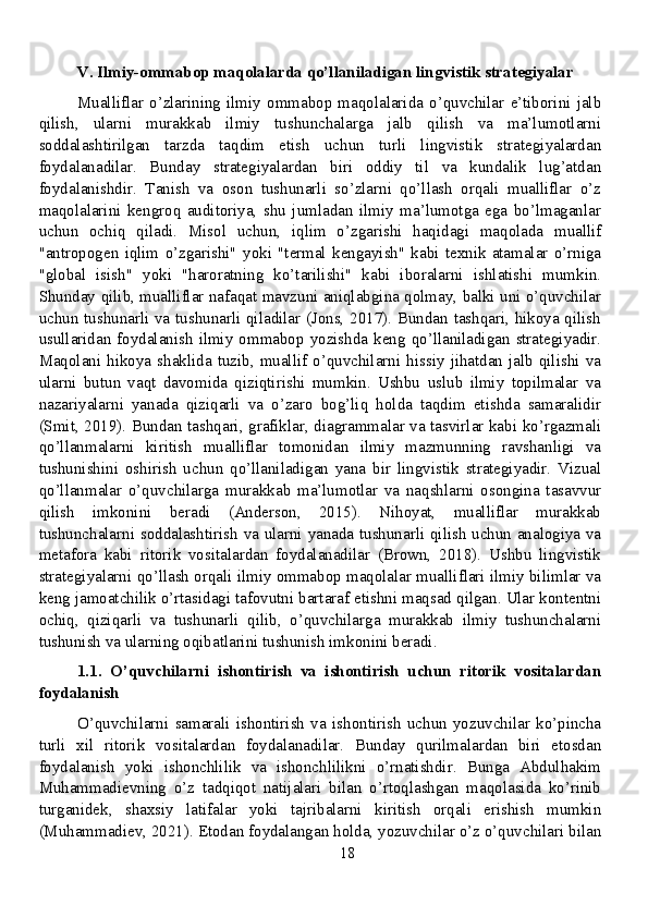 V. Ilmiy-ommabop maqolalarda qo’llaniladigan lingvistik strategiyalar
Mualliflar   o’zlarining   ilmiy   ommabop   maqolalarida   o’quvchilar   e’tiborini   jalb
qilish,   ularni   murakkab   ilmiy   tushunchalarga   jalb   qilish   va   ma’lumotlarni
soddalashtirilgan   tarzda   taqdim   etish   uchun   turli   lingvistik   strategiyalardan
foydalanadilar.   Bunday   strategiyalardan   biri   oddiy   til   va   kundalik   lug’atdan
foydalanishdir.   Tanish   va   oson   tushunarli   so’zlarni   qo’llash   orqali   mualliflar   o’z
maqolalarini   kengroq   auditoriya,   shu   jumladan   ilmiy   ma’lumotga   ega   bo’lmaganlar
uchun   ochiq   qiladi.   Misol   uchun,   iqlim   o’zgarishi   haqidagi   maqolada   muallif
"antropogen   iqlim   o’zgarishi"   yoki   "termal   kengayish"   kabi   texnik   atamalar   o’rniga
"global   isish"   yoki   "haroratning   ko’tarilishi"   kabi   iboralarni   ishlatishi   mumkin.
Shunday qilib, mualliflar nafaqat mavzuni aniqlabgina qolmay, balki uni o’quvchilar
uchun tushunarli va tushunarli qiladilar (Jons, 2017). Bundan tashqari, hikoya qilish
usullaridan  foydalanish  ilmiy  ommabop  yozishda  keng  qo’llaniladigan  strategiyadir.
Maqolani  hikoya   shaklida  tuzib,  muallif   o’quvchilarni  hissiy   jihatdan  jalb   qilishi  va
ularni   butun   vaqt   davomida   qiziqtirishi   mumkin.   Ushbu   uslub   ilmiy   topilmalar   va
nazariyalarni   yanada   qiziqarli   va   o’zaro   bog’liq   holda   taqdim   etishda   samaralidir
(Smit, 2019). Bundan tashqari, grafiklar, diagrammalar va tasvirlar kabi ko’rgazmali
qo’llanmalarni   kiritish   mualliflar   tomonidan   ilmiy   mazmunning   ravshanligi   va
tushunishini   oshirish   uchun   qo’llaniladigan   yana   bir   lingvistik   strategiyadir.   Vizual
qo’llanmalar   o’quvchilarga   murakkab   ma’lumotlar   va   naqshlarni   osongina   tasavvur
qilish   imkonini   beradi   (Anderson,   2015).   Nihoyat,   mualliflar   murakkab
tushunchalarni soddalashtirish va ularni yanada tushunarli qilish uchun analogiya va
metafora   kabi   ritorik   vositalardan   foydalanadilar   (Brown,   2018).   Ushbu   lingvistik
strategiyalarni qo’llash orqali ilmiy ommabop maqolalar mualliflari ilmiy bilimlar va
keng jamoatchilik o’rtasidagi tafovutni bartaraf etishni maqsad qilgan. Ular kontentni
ochiq,   qiziqarli   va   tushunarli   qilib,   o’quvchilarga   murakkab   ilmiy   tushunchalarni
tushunish va ularning oqibatlarini tushunish imkonini beradi.
1.1.   O’quvchilarni   ishontirish   va   ishontirish   uchun   ritorik   vositalardan
foydalanish
O’quvchilarni   samarali   ishontirish   va   ishontirish   uchun   yozuvchilar   ko’pincha
turli   xil   ritorik   vositalardan   foydalanadilar.   Bunday   qurilmalardan   biri   etosdan
foydalanish   yoki   ishonchlilik   va   ishonchlilikni   o’rnatishdir.   Bunga   Abdulhakim
Muhammadievning   o’z   tadqiqot   natijalari   bilan   o’rtoqlashgan   maqolasida   ko’rinib
turganidek,   shaxsiy   latifalar   yoki   tajribalarni   kiritish   orqali   erishish   mumkin
(Muhammadiev, 2021). Etodan foydalangan holda, yozuvchilar o’z o’quvchilari bilan
18