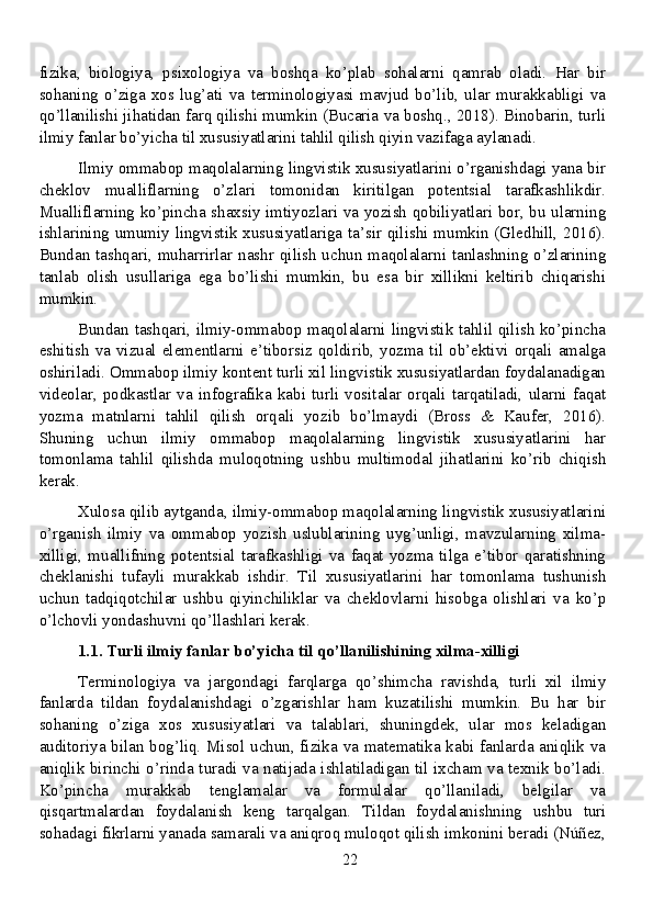 fizika,   biologiya,   psixologiya   va   boshqa   ko’plab   sohalarni   qamrab   oladi.   Har   bir
sohaning   o’ziga   xos   lug’ati   va   terminologiyasi   mavjud   bo’lib,   ular   murakkabligi   va
qo’llanilishi jihatidan farq qilishi mumkin (Bucaria va boshq., 2018). Binobarin, turli
ilmiy fanlar bo’yicha til xususiyatlarini tahlil qilish qiyin vazifaga aylanadi.
Ilmiy ommabop maqolalarning lingvistik xususiyatlarini o’rganishdagi yana bir
cheklov   mualliflarning   o’zlari   tomonidan   kiritilgan   potentsial   tarafkashlikdir.
Mualliflarning ko’pincha shaxsiy imtiyozlari va yozish qobiliyatlari bor, bu ularning
ishlarining umumiy lingvistik xususiyatlariga ta’sir qilishi mumkin (Gledhill, 2016).
Bundan  tashqari,  muharrirlar nashr qilish  uchun maqolalarni tanlashning o’zlarining
tanlab   olish   usullariga   ega   bo’lishi   mumkin,   bu   esa   bir   xillikni   keltirib   chiqarishi
mumkin.
Bundan tashqari, ilmiy-ommabop maqolalarni lingvistik tahlil qilish ko’pincha
eshitish  va  vizual  elementlarni  e’tiborsiz  qoldirib,  yozma  til  ob’ektivi  orqali  amalga
oshiriladi. Ommabop ilmiy kontent turli xil lingvistik xususiyatlardan foydalanadigan
videolar,   podkastlar   va   infografika   kabi   turli   vositalar   orqali   tarqatiladi,   ularni   faqat
yozma   matnlarni   tahlil   qilish   orqali   yozib   bo’lmaydi   (Bross   &   Kaufer,   2016).
Shuning   uchun   ilmiy   ommabop   maqolalarning   lingvistik   xususiyatlarini   har
tomonlama   tahlil   qilishda   muloqotning   ushbu   multimodal   jihatlarini   ko’rib   chiqish
kerak.
Xulosa qilib aytganda, ilmiy-ommabop maqolalarning lingvistik xususiyatlarini
o’rganish   ilmiy   va   ommabop   yozish   uslublarining   uyg’unligi,   mavzularning   xilma-
xilligi,   muallifning   potentsial   tarafkashligi   va   faqat   yozma   tilga   e’tibor   qaratishning
cheklanishi   tufayli   murakkab   ishdir.   Til   xususiyatlarini   har   tomonlama   tushunish
uchun   tadqiqotchilar   ushbu   qiyinchiliklar   va   cheklovlarni   hisobga   olishlari   va   ko’p
o’lchovli yondashuvni qo’llashlari kerak.
1.1. Turli ilmiy fanlar bo’yicha til qo’llanilishining xilma-xilligi
Terminologiya   va   jargondagi   farqlarga   qo’shimcha   ravishda,   turli   xil   ilmiy
fanlarda   tildan   foydalanishdagi   o’zgarishlar   ham   kuzatilishi   mumkin.   Bu   har   bir
sohaning   o’ziga   xos   xususiyatlari   va   talablari,   shuningdek,   ular   mos   keladigan
auditoriya bilan bog’liq. Misol uchun, fizika va matematika kabi fanlarda aniqlik va
aniqlik birinchi o’rinda turadi va natijada ishlatiladigan til ixcham va texnik bo’ladi.
Ko’pincha   murakkab   tenglamalar   va   formulalar   qo’llaniladi,   belgilar   va
qisqartmalardan   foydalanish   keng   tarqalgan.   Tildan   foydalanishning   ushbu   turi
sohadagi fikrlarni yanada samarali va aniqroq muloqot qilish imkonini beradi (Núñez,
22