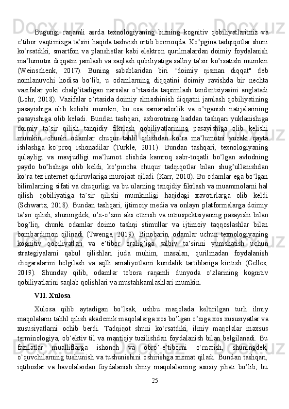Bugungi   raqamli   asrda   texnologiyaning   bizning   kognitiv   qobiliyatlarimiz   va
e’tibor vaqtimizga ta’siri haqida tashvish ortib bormoqda. Ko’pgina tadqiqotlar shuni
ko’rsatdiki,   smartfon   va   planshetlar   kabi   elektron   qurilmalardan   doimiy   foydalanish
ma’lumotni diqqatni jamlash va saqlash qobiliyatiga salbiy ta’sir ko’rsatishi mumkin
(Weinschenk,   2017).   Buning   sabablaridan   biri   "doimiy   qisman   diqqat"   deb
nomlanuvchi   hodisa   bo’lib,   u   odamlarning   diqqatini   doimiy   ravishda   bir   nechta
vazifalar   yoki   chalg’itadigan   narsalar   o’rtasida   taqsimlash   tendentsiyasini   anglatadi
(Lohr, 2018). Vazifalar o’rtasida doimiy almashinish diqqatni jamlash qobiliyatining
pasayishiga   olib   kelishi   mumkin,   bu   esa   samaradorlik   va   o’rganish   natijalarining
pasayishiga   olib   keladi.   Bundan   tashqari,   axborotning   haddan   tashqari   yuklanishiga
doimiy   ta’sir   qilish   tanqidiy   fikrlash   qobiliyatlarining   pasayishiga   olib   kelishi
mumkin,   chunki   odamlar   chuqur   tahlil   qilishdan   ko’ra   ma’lumotni   yuzaki   qayta
ishlashga   ko’proq   ishonadilar   (Turkle,   2011).   Bundan   tashqari,   texnologiyaning
qulayligi   va   mavjudligi   ma’lumot   olishda   kamroq   sabr-toqatli   bo’lgan   avlodning
paydo   bo’lishiga   olib   keldi,   ko’pincha   chuqur   tadqiqotlar   bilan   shug’ullanishdan
ko’ra tez internet qidiruvlariga murojaat qiladi (Karr, 2010). Bu odamlar ega bo’lgan
bilimlarning sifati va chuqurligi va bu ularning tanqidiy fikrlash va muammolarni hal
qilish   qobiliyatiga   ta’sir   qilishi   mumkinligi   haqidagi   xavotirlarga   olib   keldi
(Schwartz, 2018). Bundan tashqari, ijtimoiy media va onlayn platformalarga doimiy
ta’sir qilish, shuningdek, o’z-o’zini aks ettirish va introspektsiyaning pasayishi bilan
bog’liq,   chunki   odamlar   doimo   tashqi   stimullar   va   ijtimoiy   taqqoslashlar   bilan
bombardimon   qilinadi   (Twenge,   2019).   Binobarin,   odamlar   uchun   texnologiyaning
kognitiv   qobiliyatlari   va   e’tibor   oralig’iga   salbiy   ta’sirini   yumshatish   uchun
strategiyalarni   qabul   qilishlari   juda   muhim,   masalan,   qurilmadan   foydalanish
chegaralarini   belgilash   va   aqlli   amaliyotlarni   kundalik   tartiblariga   kiritish   (Gelles,
2019).   Shunday   qilib,   odamlar   tobora   raqamli   dunyoda   o’zlarining   kognitiv
qobiliyatlarini saqlab qolishlari va mustahkamlashlari mumkin.
VII. Xulosa
Xulosa   qilib   aytadigan   bo’lsak,   ushbu   maqolada   keltirilgan   turli   ilmiy
maqolalarni tahlil qilish akademik maqolalarga xos bo’lgan o’ziga xos xususiyatlar va
xususiyatlarni   ochib   berdi.   Tadqiqot   shuni   ko’rsatdiki,   ilmiy   maqolalar   maxsus
terminologiya, ob’ektiv til va mantiqiy tuzilishdan foydalanish bilan belgilanadi. Bu
fazilatlar   mualliflarga   ishonch   va   obro’-e’tiborni   o’rnatish,   shuningdek,
o’quvchilarning tushunish va tushunishini oshirishga xizmat qiladi. Bundan tashqari,
iqtiboslar   va   havolalardan   foydalanish   ilmiy   maqolalarning   asosiy   jihati   bo’lib,   bu
25
