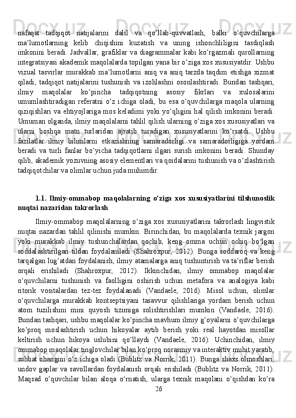 nafaqat   tadqiqot   natijalarini   dalil   va   qo’llab-quvvatlash,   balki   o’quvchilarga
ma’lumotlarning   kelib   chiqishini   kuzatish   va   uning   ishonchliligini   tasdiqlash
imkonini  beradi.  Jadvallar,  grafiklar  va  diagrammalar  kabi  ko’rgazmali  qurollarning
integratsiyasi akademik maqolalarda topilgan yana bir o’ziga xos xususiyatdir. Ushbu
vizual   tasvirlar   murakkab   ma’lumotlarni   aniq   va   aniq   tarzda   taqdim   etishga   xizmat
qiladi,   tadqiqot   natijalarini   tushunish   va   izohlashni   osonlashtiradi.   Bundan   tashqari,
ilmiy   maqolalar   ko’pincha   tadqiqotning   asosiy   fikrlari   va   xulosalarini
umumlashtiradigan   referatni   o’z   ichiga   oladi,   bu   esa   o’quvchilarga   maqola   ularning
qiziqishlari va ehtiyojlariga mos keladimi yoki yo’qligini hal qilish imkonini beradi.
Umuman olganda, ilmiy maqolalarni tahlil qilish ularning o’ziga xos xususiyatlari va
ularni   boshqa   matn   turlaridan   ajratib   turadigan   xususiyatlarini   ko’rsatdi.   Ushbu
fazilatlar   ilmiy   bilimlarni   etkazishning   samaradorligi   va   samaradorligiga   yordam
beradi   va   turli   fanlar   bo’yicha   tadqiqotlarni   ilgari   surish   imkonini   beradi.   Shunday
qilib, akademik yozuvning asosiy elementlari va qoidalarini tushunish va o’zlashtirish
tadqiqotchilar va olimlar uchun juda muhimdir.
1.1.   Ilmiy-ommabop   maqolalarning   o’ziga   xos   xususiyatlarini   tilshunoslik
nuqtai nazaridan takrorlash
Ilmiy-ommabop   maqolalarning   o’ziga   xos   xususiyatlarini   takrorlash   lingvistik
nuqtai   nazardan   tahlil   qilinishi   mumkin.   Birinchidan,   bu   maqolalarda   texnik   jargon
yoki   murakkab   ilmiy   tushunchalardan   qochib,   keng   omma   uchun   ochiq   bo lganʻ
soddalashtirilgan   tildan   foydalaniladi   (Shahroxpur,   2012).   Bunga   soddaroq   va   keng
tarqalgan lug’atdan foydalanish, ilmiy atamalarga aniq tushuntirish va ta’riflar berish
orqali   erishiladi   (Shahroxpur,   2012).   Ikkinchidan,   ilmiy   ommabop   maqolalar
o’quvchilarni   tushunish   va   faolligini   oshirish   uchun   metafora   va   analogiya   kabi
ritorik   vositalardan   tez-tez   foydalanadi   (Vandaele,   2016).   Misol   uchun,   olimlar
o’quvchilarga   murakkab   kontseptsiyani   tasavvur   qilishlariga   yordam   berish   uchun
atom   tuzilishini   mini   quyosh   tizimiga   solishtirishlari   mumkin   (Vandaele,   2016).
Bundan tashqari, ushbu maqolalar ko’pincha mavhum ilmiy g’oyalarni o’quvchilarga
ko’proq   moslashtirish   uchun   hikoyalar   aytib   berish   yoki   real   hayotdan   misollar
keltirish   uchun   hikoya   uslubini   qo’llaydi   (Vandaele,   2016).   Uchinchidan,   ilmiy
ommabop maqolalar tinglovchilar bilan ko’proq norasmiy va interaktiv muhit yaratib,
suhbat ohangini o’z ichiga oladi (Bublitz va Norrik, 2011). Bunga shaxs olmoshlari,
undov gaplar  va  savollardan foydalanish  orqali erishiladi  (Bublitz  va  Norrik,  2011).
Maqsad   o’quvchilar   bilan   aloqa   o’rnatish,   ularga   texnik   maqolani   o’qishdan   ko’ra
26