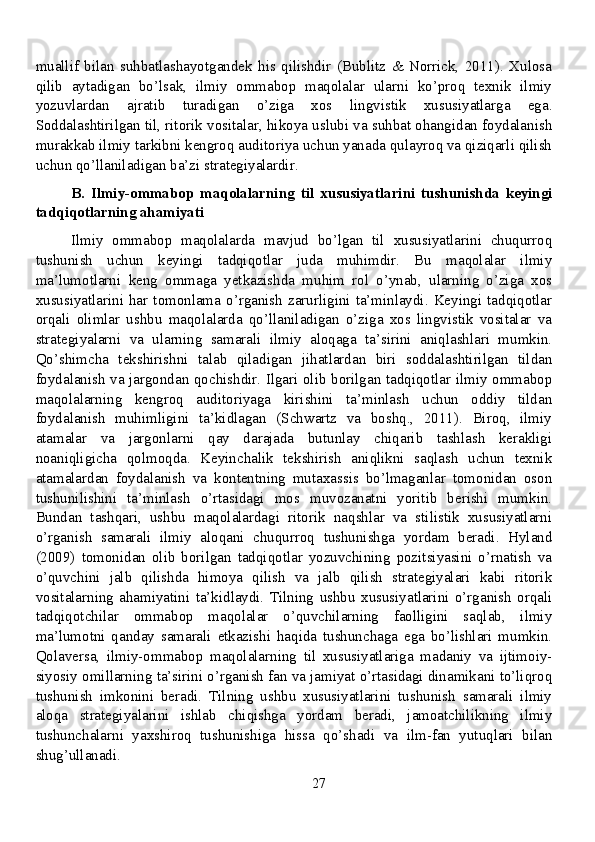 muallif   bilan   suhbatlashayotgandek   his   qilishdir   (Bublitz   &   Norrick,   2011).   Xulosa
qilib   aytadigan   bo’lsak,   ilmiy   ommabop   maqolalar   ularni   ko’proq   texnik   ilmiy
yozuvlardan   ajratib   turadigan   o’ziga   xos   lingvistik   xususiyatlarga   ega.
Soddalashtirilgan til, ritorik vositalar, hikoya uslubi va suhbat ohangidan foydalanish
murakkab ilmiy tarkibni kengroq auditoriya uchun yanada qulayroq va qiziqarli qilish
uchun qo’llaniladigan ba’zi strategiyalardir.
B.   Ilmiy-ommabop   maqolalarning   til   xususiyatlarini   tushunishda   keyingi
tadqiqotlarning ahamiyati
Ilmiy   ommabop   maqolalarda   mavjud   bo’lgan   til   xususiyatlarini   chuqurroq
tushunish   uchun   keyingi   tadqiqotlar   juda   muhimdir.   Bu   maqolalar   ilmiy
ma’lumotlarni   keng   ommaga   yetkazishda   muhim   rol   o’ynab,   ularning   o’ziga   xos
xususiyatlarini  har  tomonlama  o’rganish   zarurligini  ta’minlaydi.  Keyingi  tadqiqotlar
orqali   olimlar   ushbu   maqolalarda   qo’llaniladigan   o’ziga   xos   lingvistik   vositalar   va
strategiyalarni   va   ularning   samarali   ilmiy   aloqaga   ta’sirini   aniqlashlari   mumkin.
Qo’shimcha   tekshirishni   talab   qiladigan   jihatlardan   biri   soddalashtirilgan   tildan
foydalanish va jargondan qochishdir. Ilgari olib borilgan tadqiqotlar ilmiy ommabop
maqolalarning   kengroq   auditoriyaga   kirishini   ta’minlash   uchun   oddiy   tildan
foydalanish   muhimligini   ta’kidlagan   (Schwartz   va   boshq.,   2011).   Biroq,   ilmiy
atamalar   va   jargonlarni   qay   darajada   butunlay   chiqarib   tashlash   kerakligi
noaniqligicha   qolmoqda.   Keyinchalik   tekshirish   aniqlikni   saqlash   uchun   texnik
atamalardan   foydalanish   va   kontentning   mutaxassis   bo’lmaganlar   tomonidan   oson
tushunilishini   ta’minlash   o’rtasidagi   mos   muvozanatni   yoritib   berishi   mumkin.
Bundan   tashqari,   ushbu   maqolalardagi   ritorik   naqshlar   va   stilistik   xususiyatlarni
o’rganish   samarali   ilmiy   aloqani   chuqurroq   tushunishga   yordam   beradi.   Hyland
(2009)   tomonidan   olib   borilgan   tadqiqotlar   yozuvchining   pozitsiyasini   o’rnatish   va
o’quvchini   jalb   qilishda   himoya   qilish   va   jalb   qilish   strategiyalari   kabi   ritorik
vositalarning   ahamiyatini   ta’kidlaydi.   Tilning   ushbu   xususiyatlarini   o’rganish   orqali
tadqiqotchilar   ommabop   maqolalar   o’quvchilarning   faolligini   saqlab,   ilmiy
ma’lumotni   qanday   samarali   etkazishi   haqida   tushunchaga   ega   bo’lishlari   mumkin.
Qolaversa,   ilmiy-ommabop   maqolalarning   til   xususiyatlariga   madaniy   va   ijtimoiy-
siyosiy omillarning ta’sirini o’rganish fan va jamiyat o’rtasidagi dinamikani to’liqroq
tushunish   imkonini   beradi.   Tilning   ushbu   xususiyatlarini   tushunish   samarali   ilmiy
aloqa   strategiyalarini   ishlab   chiqishga   yordam   beradi,   jamoatchilikning   ilmiy
tushunchalarni   yaxshiroq   tushunishiga   hissa   qo’shadi   va   ilm-fan   yutuqlari   bilan
shug’ullanadi.
27