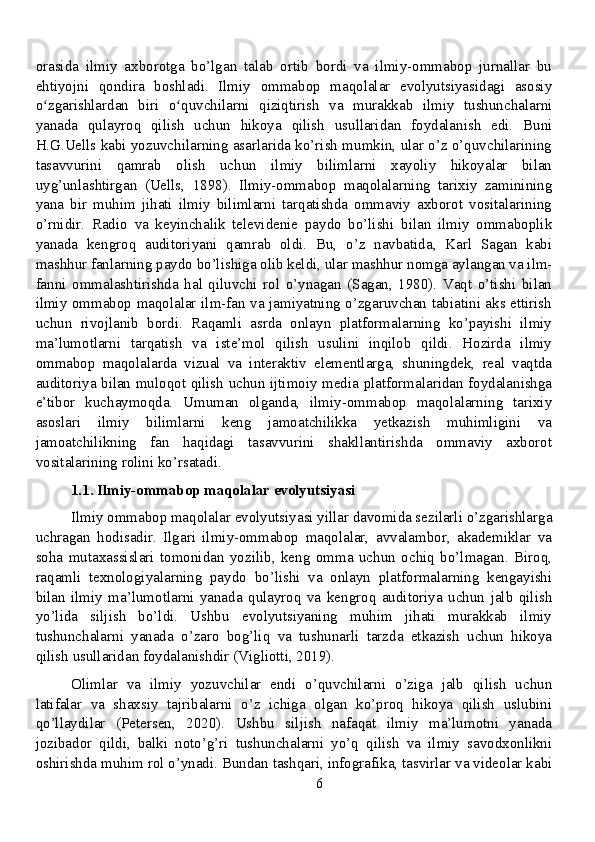 orasida   ilmiy   axborotga   bo’lgan   talab   ortib   bordi   va   ilmiy-ommabop   jurnallar   bu
ehtiyojni   qondira   boshladi.   Ilmiy   ommabop   maqolalar   evolyutsiyasidagi   asosiy
o zgarishlardan   biri   o quvchilarni   qiziqtirish   va   murakkab   ilmiy   tushunchalarniʻ ʻ
yanada   qulayroq   qilish   uchun   hikoya   qilish   usullaridan   foydalanish   edi.   Buni
H.G.Uells kabi yozuvchilarning asarlarida ko’rish mumkin, ular o’z o’quvchilarining
tasavvurini   qamrab   olish   uchun   ilmiy   bilimlarni   xayoliy   hikoyalar   bilan
uyg’unlashtirgan   (Uells,   1898).   Ilmiy-ommabop   maqolalarning   tarixiy   zaminining
yana   bir   muhim   jihati   ilmiy   bilimlarni   tarqatishda   ommaviy   axborot   vositalarining
o’rnidir.   Radio   va   keyinchalik   televidenie   paydo   bo’lishi   bilan   ilmiy   ommaboplik
yanada   kengroq   auditoriyani   qamrab   oldi.   Bu,   o’z   navbatida,   Karl   Sagan   kabi
mashhur fanlarning paydo bo’lishiga olib keldi, ular mashhur nomga aylangan va ilm-
fanni   ommalashtirishda   hal   qiluvchi   rol   o’ynagan   (Sagan,   1980).   Vaqt   o’tishi   bilan
ilmiy ommabop maqolalar ilm-fan va jamiyatning o’zgaruvchan tabiatini aks ettirish
uchun   rivojlanib   bordi.   Raqamli   asrda   onlayn   platformalarning   ko’payishi   ilmiy
ma’lumotlarni   tarqatish   va   iste’mol   qilish   usulini   inqilob   qildi.   Hozirda   ilmiy
ommabop   maqolalarda   vizual   va   interaktiv   elementlarga,   shuningdek,   real   vaqtda
auditoriya bilan muloqot qilish uchun ijtimoiy media platformalaridan foydalanishga
e’tibor   kuchaymoqda.   Umuman   olganda,   ilmiy-ommabop   maqolalarning   tarixiy
asoslari   ilmiy   bilimlarni   keng   jamoatchilikka   yetkazish   muhimligini   va
jamoatchilikning   fan   haqidagi   tasavvurini   shakllantirishda   ommaviy   axborot
vositalarining rolini ko’rsatadi.
1.1. Ilmiy-ommabop maqolalar evolyutsiyasi
Ilmiy ommabop maqolalar evolyutsiyasi yillar davomida sezilarli o’zgarishlarga
uchragan   hodisadir.   Ilgari   ilmiy-ommabop   maqolalar,   avvalambor,   akademiklar   va
soha   mutaxassislari   tomonidan   yozilib,   keng   omma   uchun   ochiq   bo’lmagan.   Biroq,
raqamli   texnologiyalarning   paydo   bo’lishi   va   onlayn   platformalarning   kengayishi
bilan   ilmiy   ma’lumotlarni   yanada   qulayroq   va   kengroq   auditoriya   uchun   jalb   qilish
yo’lida   siljish   bo’ldi.   Ushbu   evolyutsiyaning   muhim   jihati   murakkab   ilmiy
tushunchalarni   yanada   o’zaro   bog’liq   va   tushunarli   tarzda   etkazish   uchun   hikoya
qilish usullaridan foydalanishdir (Vigliotti, 2019).
Olimlar   va   ilmiy   yozuvchilar   endi   o’quvchilarni   o’ziga   jalb   qilish   uchun
latifalar   va   shaxsiy   tajribalarni   o’z   ichiga   olgan   ko’proq   hikoya   qilish   uslubini
qo’llaydilar   (Petersen,   2020).   Ushbu   siljish   nafaqat   ilmiy   ma’lumotni   yanada
jozibador   qildi,   balki   noto’g’ri   tushunchalarni   yo’q   qilish   va   ilmiy   savodxonlikni
oshirishda muhim rol o’ynadi. Bundan tashqari, infografika, tasvirlar va videolar kabi
6