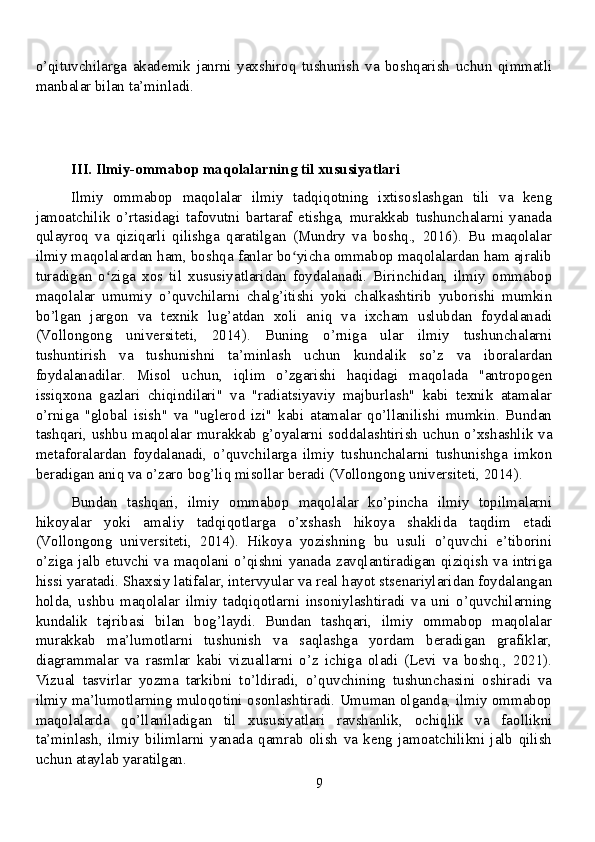 o’qituvchilarga   akademik   janrni   yaxshiroq   tushunish   va   boshqarish   uchun   qimmatli
manbalar bilan ta’minladi.
III. Ilmiy-ommabop maqolalarning til xususiyatlari
Ilmiy   ommabop   maqolalar   ilmiy   tadqiqotning   ixtisoslashgan   tili   va   keng
jamoatchilik   o’rtasidagi   tafovutni   bartaraf   etishga,   murakkab   tushunchalarni   yanada
qulayroq   va   qiziqarli   qilishga   qaratilgan   (Mundry   va   boshq.,   2016).   Bu   maqolalar
ilmiy maqolalardan ham, boshqa fanlar bo yicha ommabop maqolalardan ham ajralibʻ
turadigan   o ziga   xos   til   xususiyatlaridan   foydalanadi.   Birinchidan,   ilmiy   ommabop	
ʻ
maqolalar   umumiy   o’quvchilarni   chalg’itishi   yoki   chalkashtirib   yuborishi   mumkin
bo’lgan   jargon   va   texnik   lug’atdan   xoli   aniq   va   ixcham   uslubdan   foydalanadi
(Vollongong   universiteti,   2014).   Buning   o’rniga   ular   ilmiy   tushunchalarni
tushuntirish   va   tushunishni   ta’minlash   uchun   kundalik   so’z   va   iboralardan
foydalanadilar.   Misol   uchun,   iqlim   o’zgarishi   haqidagi   maqolada   "antropogen
issiqxona   gazlari   chiqindilari"   va   "radiatsiyaviy   majburlash"   kabi   texnik   atamalar
o’rniga   "global   isish"   va   "uglerod   izi"   kabi   atamalar   qo’llanilishi   mumkin.   Bundan
tashqari, ushbu maqolalar murakkab g’oyalarni soddalashtirish uchun o’xshashlik va
metaforalardan   foydalanadi,   o’quvchilarga   ilmiy   tushunchalarni   tushunishga   imkon
beradigan aniq va o’zaro bog’liq misollar beradi (Vollongong universiteti, 2014).
Bundan   tashqari,   ilmiy   ommabop   maqolalar   ko’pincha   ilmiy   topilmalarni
hikoyalar   yoki   amaliy   tadqiqotlarga   o’xshash   hikoya   shaklida   taqdim   etadi
(Vollongong   universiteti,   2014).   Hikoya   yozishning   bu   usuli   o’quvchi   e’tiborini
o’ziga jalb etuvchi va maqolani o’qishni yanada zavqlantiradigan qiziqish va intriga
hissi yaratadi. Shaxsiy latifalar, intervyular va real hayot stsenariylaridan foydalangan
holda,   ushbu   maqolalar   ilmiy   tadqiqotlarni   insoniylashtiradi   va   uni   o’quvchilarning
kundalik   tajribasi   bilan   bog’laydi.   Bundan   tashqari,   ilmiy   ommabop   maqolalar
murakkab   ma’lumotlarni   tushunish   va   saqlashga   yordam   beradigan   grafiklar,
diagrammalar   va   rasmlar   kabi   vizuallarni   o’z   ichiga   oladi   (Levi   va   boshq.,   2021).
Vizual   tasvirlar   yozma   tarkibni   to’ldiradi,   o’quvchining   tushunchasini   oshiradi   va
ilmiy ma’lumotlarning muloqotini osonlashtiradi. Umuman olganda, ilmiy ommabop
maqolalarda   qo’llaniladigan   til   xususiyatlari   ravshanlik,   ochiqlik   va   faollikni
ta’minlash,   ilmiy   bilimlarni   yanada   qamrab   olish   va   keng   jamoatchilikni   jalb   qilish
uchun ataylab yaratilgan.
9