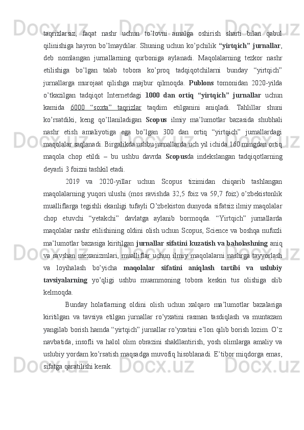 taqrizlarsiz,   faqat   nashr   uchun   to’lovni   amalga   oshirish   sharti   bilan   qabul
qilinishiga   hayron   bo’lmaydilar.   Shuning   uchun   ko’pchilik   “yirtqich”   jurnallar ,
deb   nomlangan   jurnallarning   qurboniga   aylanadi.   Maqolalarning   tezkor   nashr
etilishiga   bo’lgan   talab   tobora   ko’proq   tadqiqotchilarni   bunday   “yirtqich”
jurnallarga   murojaat   qilishga   majbur   qilmoqda.   Publons   tomonidan   2020-yilda
o’tkazilgan   tadqiqot   Internetdagi   1000   dan   ortiq   “yirtqich”   jurnallar   uchun
kamida   6000   “soxta”   taqrizlar   taqdim   etilganini   aniqladi.   Tahlillar   shuni
ko’rsatdiki,   keng   qo’llaniladigan   Scopus   ilmiy   ma’lumotlar   bazasida   shubhali
nashr   etish   amaliyotiga   ega   bo’lgan   300   dan   ortiq   “yirtqich”   jurnallardagi
maqolalar saqlanadi. Birgalikda ushbu jurnallarda uch yil ichida 160 mingdan ortiq
maqola   chop   etildi   –   bu   ushbu   davrda   Scopus da   indekslangan   tadqiqotlarning
deyarli 3 foizni tashkil etadi.
2019   va   2020-yillar   uchun   Scopus   tizimidan   chiqarib   tashlangan
maqolalarning  yuqori  ulushi  (mos  ravishda   32,5  foiz  va   59,7  foiz)   o’zbekistonlik
mualliflarga tegishli ekanligi tufayli O’zbekiston dunyoda sifatsiz ilmiy maqolalar
chop   etuvchi   “yetakchi”   davlatga   aylanib   bormoqda.   “Yirtqich”   jurnallarda
maqolalar nashr etilishining oldini olish uchun Scopus, Science va boshqa nufuzli
ma’lumotlar bazasiga kiritilgan   jurnallar sifatini kuzatish va baholashning   aniq
va   ravshan   mexanizmlari,   mualliflar   uchun   ilmiy   maqolalarni   nashrga   tayyorlash
va   loyihalash   bo’yicha   maqolalar   sifatini   aniqlash   tartibi   va   uslubiy
tavsiyalarning   yo’qligi   ushbu   muammoning   tobora   keskin   tus   olishiga   olib
kelmoqda.
Bunday   holatlarning   oldini   olish   uchun   xalqaro   ma’lumotlar   bazalariga
kiritilgan   va   tavsiya   etilgan   jurnallar   ro’yxatini   rasman   tasdiqlash   va   muntazam
yangilab borish hamda “yirtqich” jurnallar ro’yxatini e’lon qilib borish lozim. O’z
navbatida,   insofli   va   halol   olim   obrazini   shakllantirish,   yosh   olimlarga   amaliy  va
uslubiy yordam ko’rsatish maqsadga muvofiq hisoblanadi. E’tibor miqdorga emas,
sifatga qaratilishi kerak.