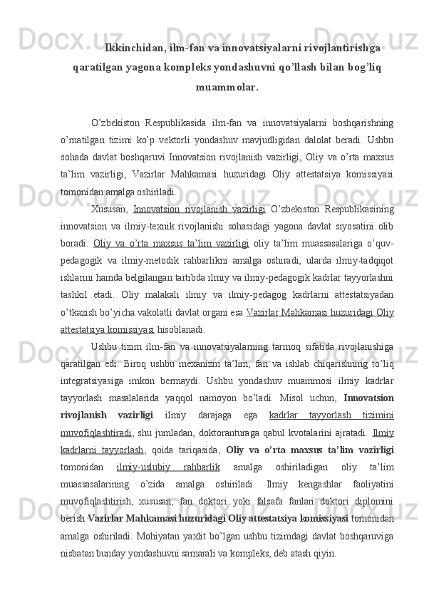 Ikkinchidan, ilm-fan va innovatsiyalarni rivojlantirishga
qaratilgan yagona kompleks yondashuvni qo’llash bilan bog’liq
muammolar.
O’zbekiston   Respublikasida   ilm-fan   va   innovatsiyalarni   boshqarishning
o’rnatilgan   tizimi   ko’p   vektorli   yondashuv   mavjudligidan   dalolat   beradi.   Ushbu
sohada   davlat   boshqaruvi   Innovatsion   rivojlanish   vazirligi,   Oliy   va   o’rta   maxsus
ta’lim   vazirligi,   Vazirlar   Mahkamasi   huzuridagi   Oliy   attestatsiya   komissiyasi
tomonidan amalga oshiriladi.
Xususan,   Innovatsion   rivojlanish   vazirligi   O’zbekiston   Respublikasining
innovatsion   va   ilmiy-texnik   rivojlanishi   sohasidagi   yagona   davlat   siyosatini   olib
boradi.   Oliy   va   o’rta   maxsus   ta’lim   vazirligi   oliy   ta’lim   muassasalariga   o’quv-
pedagogik   va   ilmiy-metodik   rahbarlikni   amalga   oshiradi,   ularda   ilmiy-tadqiqot
ishlarini hamda belgilangan tartibda ilmiy va ilmiy-pedagogik kadrlar tayyorlashni
tashkil   etadi.   Oliy   malakali   ilmiy   va   ilmiy-pedagog   kadrlarni   attestatsiyadan
o’tkazish bo’yicha vakolatli davlat organi esa  Vazirlar Mahkamasi huzuridagi Oliy
attestatsiya komissiyasi  hisoblanadi.
Ushbu   tizim   ilm-fan   va   innovatsiyalarning   tarmoq   sifatida   rivojlanishiga
qaratilgan   edi.   Biroq   ushbu   mexanizm   ta’lim,   fan   va   ishlab   chiqarishning   to’liq
integratsiyasiga   imkon   bermaydi.   Ushbu   yondashuv   muammosi   ilmiy   kadrlar
tayyorlash   masalalarida   yaqqol   namoyon   bo’ladi.   Misol   uchun,   Innovatsion
rivojlanish   vazirligi   ilmiy   darajaga   ega   kadrlar   tayyorlash   tizimini
muvofiqlashtiradi ,   shu   jumladan,   doktoranturaga   qabul   kvotalarini   ajratadi.   Ilmiy
kadrlarni   tayyorlash ,   qoida   tariqasida,   Oliy   va   o’rta   maxsus   ta’lim   vazirligi
tomonidan   ilmiy-uslubiy   rahbarlik   amalga   oshiriladigan   oliy   ta’lim
muassasalarining   o’zida   amalga   oshiriladi.   Ilmiy   kengashlar   faoliyatini
muvofiqlashtirish,   xususan,   fan   doktori   yoki   falsafa   fanlari   doktori   diplomini
berish  Vazirlar Mahkamasi huzuridagi Oliy attestatsiya komissiyasi  tomonidan
amalga  oshiriladi.  Mohiyatan  yaxlit   bo’lgan  ushbu  tizimdagi  davlat   boshqaruviga
nisbatan bunday yondashuvni samarali va kompleks, deb atash qiyin. 