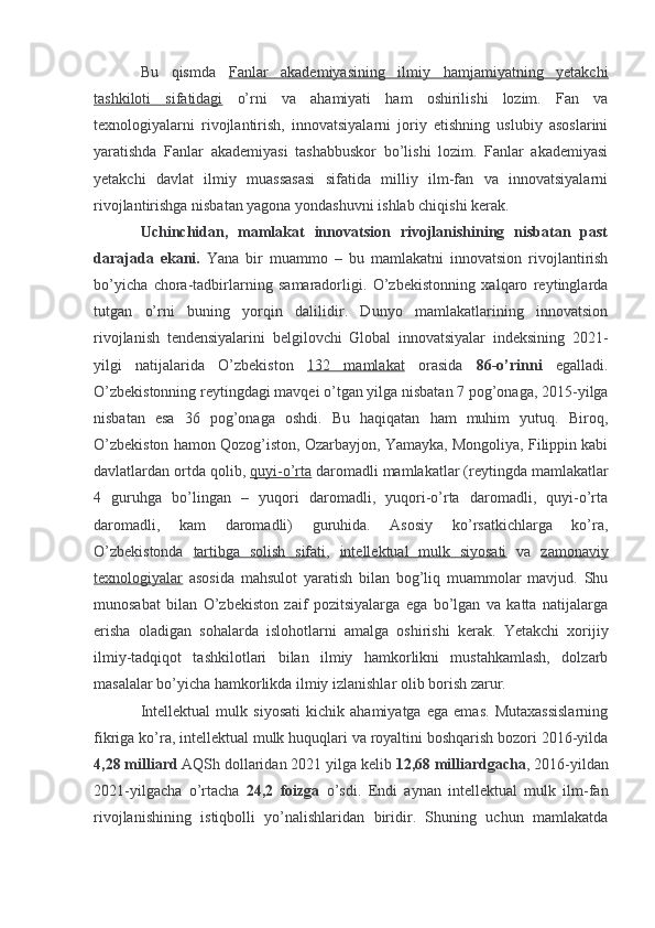 Bu   qismda   Fanlar   akademiyasining   ilmiy   hamjamiyatning   yetakchi
tashkiloti   sifatidagi   o’rni   va   ahamiyati   ham   oshirilishi   lozim.   Fan   va
texnologiyalarni   rivojlantirish,   innovatsiyalarni   joriy   etishning   uslubiy   asoslarini
yaratishda   Fanlar   akademiyasi   tashabbuskor   bo’lishi   lozim.   Fanlar   akademiyasi
yetakchi   davlat   ilmiy   muassasasi   sifatida   milliy   ilm-fan   va   innovatsiyalarni
rivojlantirishga nisbatan yagona yondashuvni ishlab chiqishi kerak.
Uchinchidan,   mamlakat   innovatsion   rivojlanishining   nisbatan   past
darajada   ekani.   Yana   bir   muammo   –   bu   mamlakatni   innovatsion   rivojlantirish
bo’yicha   chora-tadbirlarning   samaradorligi.   O’zbekistonning   xalqaro   reytinglarda
tutgan   o’rni   buning   yorqin   dalilidir.   Dunyo   mamlakatlarining   innovatsion
rivojlanish   tendensiyalarini   belgilovchi   Global   innovatsiyalar   indeksining   2021-
yilgi   natijalarida   O’zbekiston   132   mamlakat   orasida   86-o’rinni   egalladi.
O’zbekistonning reytingdagi mavqei o’tgan yilga nisbatan 7 pog’onaga, 2015-yilga
nisbatan   esa   36   pog’onaga   oshdi.   Bu   haqiqatan   ham   muhim   yutuq.   Biroq,
O’zbekiston hamon Qozog’iston, Ozarbayjon, Yamayka, Mongoliya, Filippin kabi
davlatlardan ortda qolib,  quyi-o’rta  daromadli mamlakatlar (reytingda mamlakatlar
4   guruhga   bo’lingan   –   yuqori   daromadli,   yuqori-o’rta   daromadli,   quyi-o’rta
daromadli,   kam   daromadli)   guruhida.   Asosiy   ko’rsatkichlarga   ko’ra,
O’zbekistonda   tartibga   solish   sifati ,   intellektual   mulk   siyosati   va   zamonaviy
texnologiyalar   asosida   mahsulot   yaratish   bilan   bog’liq   muammolar   mavjud.   Shu
munosabat   bilan   O’zbekiston   zaif   pozitsiyalarga   ega   bo’lgan   va   katta   natijalarga
erisha   oladigan   sohalarda   islohotlarni   amalga   oshirishi   kerak.   Yetakchi   xorijiy
ilmiy-tadqiqot   tashkilotlari   bilan   ilmiy   hamkorlikni   mustahkamlash,   dolzarb
masalalar bo’yicha hamkorlikda ilmiy izlanishlar olib borish zarur.
Intellektual   mulk   siyosati   kichik   ahamiyatga   ega   emas.   Mutaxassislarning
fikriga ko’ra, intellektual mulk huquqlari va royaltini boshqarish bozori 2016-yilda
4,28 milliard  AQSh dollaridan 2021 yilga kelib  12,68 milliardgacha , 2016-yildan
2021-yilgacha   o’rtacha   24,2   foizga   o’sdi.   Endi   aynan   intellektual   mulk   ilm-fan
rivojlanishining   istiqbolli   yo’nalishlaridan   biridir.   Shuning   uchun   mamlakatda 