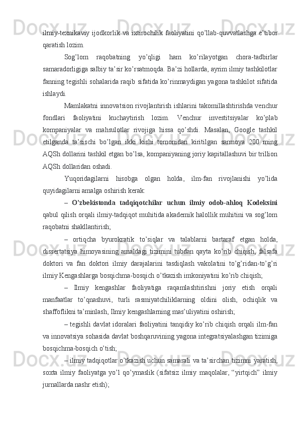 ilmiy-texnikaviy   ijodkorlik   va   ixtirochilik   faoliyatini   qo’llab-quvvatlashga   e’tibor
qaratish lozim.
Sog’lom   raqobatning   yo’qligi   ham   ko’rilayotgan   chora-tadbirlar
samaradorligiga salbiy ta’sir ko’rsatmoqda. Ba’zi hollarda, ayrim ilmiy tashkilotlar
fanning tegishli sohalarida raqib sifatida ko’rinmaydigan yagona tashkilot sifatida
ishlaydi.
Mamlakatni innovatsion rivojlantirish ishlarini takomillashtirishda venchur
fondlari   faoliyatini   kuchaytirish   lozim.   Venchur   investitsiyalar   ko’plab
kompaniyalar   va   mahsulotlar   rivojiga   hissa   qo’shdi.   Masalan,   Google   tashkil
etilganda   ta’sischi   bo’lgan   ikki   kishi   tomonidan   kiritilgan   sarmoya   200   ming
AQSh dollarini tashkil etgan bo’lsa, kompaniyaning joriy kapitallashuvi bir trillion
AQSh dollaridan oshadi.
Yuqoridagilarni   hisobga   olgan   holda,   ilm-fan   rivojlanishi   yo’lida
quyidagilarni amalga oshirish kerak:
–   O’zbekistonda   tadqiqotchilar   uchun   ilmiy   odob-ahloq   Kodeksini
qabul qilish orqali ilmiy-tadqiqot muhitida akademik halollik muhitini va sog’lom
raqobatni shakllantirish;
–   ortiqcha   byurokratik   to’siqlar   va   talablarni   bartaraf   etgan   holda,
dissertatsiya   himoyasining   amaldagi   tizimini   tubdan   qayta   ko’rib   chiqish,   falsafa
doktori   va   fan   doktori   ilmiy   darajalarini   tasdiqlash   vakolatini   to’g’ridan-to’g’ri
ilmiy Kengashlarga bosqichma-bosqich o’tkazish imkoniyatini ko’rib chiqish;
–   Ilmiy   kengashlar   faoliyatiga   raqamlashtirishni   joriy   etish   orqali
manfaatlar   to’qnashuvi,   turli   rasmiyatchiliklarning   oldini   olish,   ochiqlik   va
shaffoflikni ta’minlash, Ilmiy kengashlarning mas’uliyatini oshirish;
– tegishli  davlat  idoralari faoliyatini  tanqidiy ko’rib chiqish orqali  ilm-fan
va innovatsiya sohasida davlat boshqaruvining yagona integratsiyalashgan tizimiga
bosqichma-bosqich o’tish;
– ilmiy tadqiqotlar o’tkazish uchun samarali va ta’sirchan tizimni yaratish,
soxta   ilmiy   faoliyatga   yo’l   qo’ymaslik   (sifatsiz   ilmiy   maqolalar,   “yirtqich”   ilmiy
jurnallarda nashr etish); 