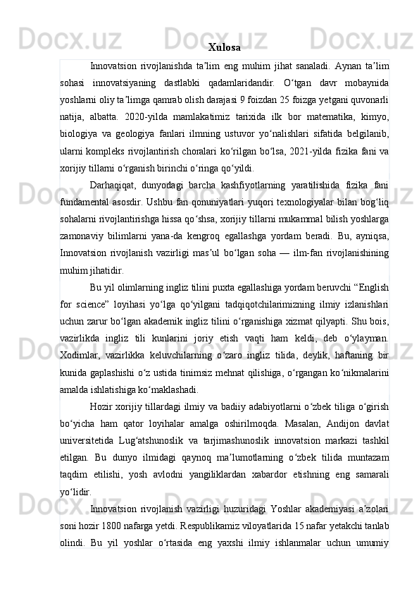 Xulosa
Innovatsion   rivojlanishda   ta lim   eng   muhim   jihat   sanaladi.   Aynan   ta limʼ ʼ
sohasi   innovatsiyaning   dastlabki   qadamlaridandir.   O tgan   davr   mobaynida	
ʻ
yoshlarni oliy ta limga qamrab olish darajasi 9 foizdan 25 foizga yetgani quvonarli	
ʼ
natija,   albatta.   2020-yilda   mamlakatimiz   tarixida   ilk   bor   matematika,   kimyo,
biologiya   va   geologiya   fanlari   ilmning   ustuvor   yo nalishlari   sifatida   belgilanib,	
ʻ
ularni kompleks rivojlantirish choralari ko rilgan bo lsa, 2021-yilda fizika fani va	
ʻ ʻ
xorijiy tillarni o rganish birinchi o ringa qo yildi.	
ʻ ʻ ʻ
Darhaqiqat,   dunyodagi   barcha   kashfiyotlarning   yaratilishida   fizika   fani
fundamental  asosdir.  Ushbu  fan  qonuniyatlari   yuqori   texnologiyalar   bilan bog liq	
ʻ
sohalarni rivojlantirishga hissa qo shsa, xorijiy tillarni mukammal bilish yoshlarga	
ʻ
zamonaviy   bilimlarni   yana-da   kengroq   egallashga   yordam   beradi.   Bu,   ayniqsa,
Innovatsion   rivojlanish   vazirligi   mas ul   bo lgan   soha   —   ilm-fan   rivojlanishining	
ʼ ʻ
muhim jihatidir.
Bu yil olimlarning ingliz tilini puxta egallashiga yordam beruvchi “English
for   science”   loyihasi   yo lga   qo yilgani   tadqiqotchilarimizning   ilmiy   izlanishlari	
ʻ ʻ
uchun zarur bo lgan akademik ingliz tilini o rganishiga xizmat qilyapti. Shu bois,	
ʻ ʻ
vazirlikda   ingliz   tili   kunlarini   joriy   etish   vaqti   ham   keldi,   deb   o ylayman.	
ʻ
Xodimlar,   vazirlikka   keluvchilarning   o zaro   ingliz   tilida,   deylik,   haftaning   bir	
ʻ
kunida gaplashishi  o z ustida tinimsiz mehnat qilishiga, o rgangan ko nikmalarini	
ʻ ʻ ʻ
amalda ishlatishiga ko maklashadi.
ʻ
Hozir xorijiy tillardagi  ilmiy va badiiy adabiyotlarni o zbek tiliga o girish	
ʻ ʻ
bo yicha   ham   qator   loyihalar   amalga   oshirilmoqda.   Masalan,   Andijon   davlat	
ʻ
universitetida   Lug atshunoslik   va   tarjimashunoslik   innovatsion   markazi   tashkil	
ʻ
etilgan.   Bu   dunyo   ilmidagi   qaynoq   ma lumotlarning   o zbek   tilida   muntazam	
ʼ ʻ
taqdim   etilishi,   yosh   avlodni   yangiliklardan   xabardor   etishning   eng   samarali
yo lidir.	
ʻ
Innovatsion   rivojlanish   vazirligi   huzuridagi   Yoshlar   akademiyasi   a zolari	
ʼ
soni hozir 1800 nafarga yetdi. Respublikamiz viloyatlarida 15 nafar yetakchi tanlab
olindi.   Bu   yil   yoshlar   o rtasida   eng   yaxshi   ilmiy   ishlanmalar   uchun   umumiy	
ʻ 