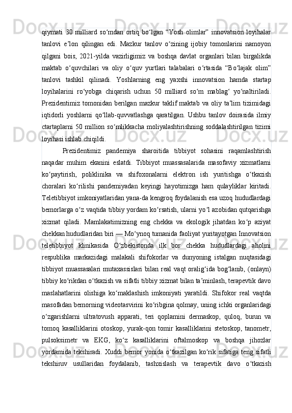 qiymati   30   milliard   so mdan   ortiq   bo lgan   “Yosh   olimlar”   innovatsion   loyihalarʻ ʻ
tanlovi   e lon   qilingan   edi.   Mazkur   tanlov   o zining   ijobiy   tomonlarini   namoyon	
ʼ ʻ
qilgani   bois,   2021-yilda   vazirligimiz   va   boshqa   davlat   organlari   bilan   birgalikda
maktab   o quvchilari   va   oliy   o quv   yurtlari   talabalari   o rtasida   “Bo lajak   olim”
ʻ ʻ ʻ ʻ
tanlovi   tashkil   qilinadi.   Yoshlarning   eng   yaxshi   innovatsion   hamda   startap
loyihalarini   ro yobga   chiqarish   uchun   50   milliard   so m   mablag   yo naltiriladi.	
ʻ ʻ ʻ ʻ
Prezidentimiz   tomonidan   berilgan   mazkur   taklif   maktab   va   oliy   ta lim   tizimidagi	
ʼ
iqtidorli   yoshlarni   qo llab-quvvatlashga   qaratilgan.   Ushbu   tanlov   doirasida   ilmiy	
ʻ
ctartaplarni   50   million   so mlikkacha   moliyalashtirishning   soddalashtirilgan   tizimi	
ʻ
loyihasi ishlab chiqildi.
Prezidentimiz   pandemiya   sharoitida   tibbiyot   sohasini   raqamlashtirish
naqadar   muhim   ekanini   eslatdi.   Tibbiyot   muassasalarida   masofaviy   xizmatlarni
ko paytirish,   poliklinika   va   shifoxonalarni   elektron   ish   yuritishga   o tkazish	
ʻ ʻ
choralari   ko rilishi   pandemiyadan   keyingi   hayotimizga   ham   qulayliklar   kiritadi.	
ʻ
Teletibbiyot imkoniyatlaridan yana-da kengroq foydalanish esa uzoq hududlardagi
bemorlarga o z vaqtida tibbiy yordam ko rsatish, ularni yo l azobidan qutqarishga
ʻ ʻ ʻ
xizmat   qiladi.   Mamlakatimizning   eng   chekka   va   ekologik   jihatdan   ko p   aziyat	
ʻ
chekkan hududlaridan biri — Mo ynoq tumanida faoliyat yuritayotgan Innovatsion	
ʻ
teletibbiyot   klinikasida   O zbekistonda   ilk   bor   chekka   hududlardagi   aholini	
ʻ
respublika   markazidagi   malakali   shifokorlar   va   dunyoning   istalgan   nuqtasidagi
tibbiyot   muassasalari   mutaxassislari   bilan   real   vaqt   oralig ida   bog lanib,   (onlayn)	
ʻ ʻ
tibbiy ko rikdan o tkazish va sifatli tibbiy xizmat bilan ta minlash, terapevtik davo	
ʻ ʻ ʼ
maslahatlarini   olishiga   ko maklashish   imkoniyati   yaratildi.   Shifokor   real   vaqtda	
ʻ
masofadan bemorning videotasvirini ko ribgina qolmay, uning ichki organlaridagi	
ʻ
o zgarishlarni   ultratovush   apparati,   teri   qoplamini   dermaskop,   quloq,   burun   va	
ʻ
tomoq   kasalliklarini   otoskop,   yurak-qon   tomir   kasalliklarini   stetoskop,   tanometr,
pulsoksimetr   va   EKG,   ko z   kasalliklarini   oftalmoskop   va   boshqa   jihozlar	
ʻ
yordamida   tekshiradi.   Xuddi   bemor   yonida   o tkazilgan   ko rik   sifatiga   teng   sifatli	
ʻ ʻ
tekshiruv   usullaridan   foydalanib,   tashxislash   va   terapevtik   davo   o tkazish	
ʻ 