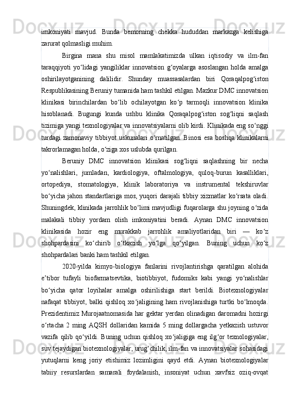 imkoniyati   mavjud.   Bunda   bemorning   chekka   hududdan   markazga   kelishiga
zarurat qolmasligi muhim.
Birgina   mana   shu   misol   mamlakatimizda   ulkan   iqtisodiy   va   ilm-fan
taraqqiyoti   yo lidagi   yangiliklar   innovatsion   g oyalarga   asoslangan   holda   amalgaʻ ʻ
oshirilayotganining   dalilidir.   Shunday   muassasalardan   biri   Qoraqalpog iston	
ʻ
Respublikasining Beruniy tumanida ham tashkil etilgan. Mazkur DMC innovatsion
klinikasi   birinchilardan   bo lib   ochilayotgan   ko p   tarmoqli   innovatsion   klinika	
ʻ ʻ
hisoblanadi.   Bugungi   kunda   ushbu   klinika   Qoraqalpog iston   sog liqni   saqlash	
ʻ ʻ
tizimiga yangi texnologiyalar va innovatsiyalarni olib kirdi. Klinikada eng so nggi	
ʻ
turdagi   zamonaviy   tibbiyot   uskunalari   o rnatilgan.   Binosi   esa   boshqa   klinikalarni	
ʻ
takrorlamagan holda, o ziga xos uslubda qurilgan.	
ʻ
Beruniy   DMC   innovatsion   klinikasi   sog liqni   saqlashning   bir   necha	
ʻ
yo nalishlari,   jumladan,   kardiologiya,   oftalmologiya,   quloq-burun   kasalliklari,	
ʻ
ortopediya,   stomatologiya,   klinik   laboratoriya   va   instrumental   tekshiruvlar
bo yicha jahon standartlariga mos, yuqori darajali tibbiy xizmatlar  ko rsata oladi.
ʻ ʻ
Shuningdek, klinikada jarrohlik bo limi mavjudligi fuqarolarga shu joyning o zida	
ʻ ʻ
malakali   tibbiy   yordam   olish   imkoniyatini   beradi.   Aynan   DMC   innovatsion
klinikasida   hozir   eng   murakkab   jarrohlik   amaliyotlaridan   biri   —   ko z	
ʻ
shohpardasini   ko chirib   o tkazish   yo lga   qo yilgan.   Buning   uchun   ko z	
ʻ ʻ ʻ ʻ ʻ
shohpardalari banki ham tashkil etilgan.
2020-yilda   kimyo-biologiya   fanlarini   rivojlantirishga   qaratilgan   alohida
e tibor   tufayli   biofarmatsevtika,   biotibbiyot,   fudomiks   kabi   yangi   yo nalishlar	
ʼ ʻ
bo yicha   qator   loyihalar   amalga   oshirilishiga   start   berildi.   Biotexnologiyalar
ʻ
nafaqat   tibbiyot,   balki   qishloq   xo jaligining   ham   rivojlanishiga   turtki   bo lmoqda.	
ʻ ʻ
Prezidentimiz   Murojaatnomasida   har   gektar   yerdan  olinadigan   daromadni   hozirgi
o rtacha   2   ming   AQSH   dollaridan   kamida   5   ming   dollargacha   yetkazish   ustuvor	
ʻ
vazifa   qilib   qo yildi.   Buning   uchun   qishloq   xo jaligiga   eng   ilg or   texnologiyalar,	
ʻ ʻ ʻ
suv tejaydigan biotexnologiyalar, urug chilik, ilm-fan va innovatsiyalar sohasidagi	
ʻ
yutuqlarni   keng   joriy   etishimiz   lozimligini   qayd   etdi.   Aynan   biotexnologiyalar
tabiiy   resurslardan   samarali   foydalanish,   insoniyat   uchun   xavfsiz   oziq-ovqat 