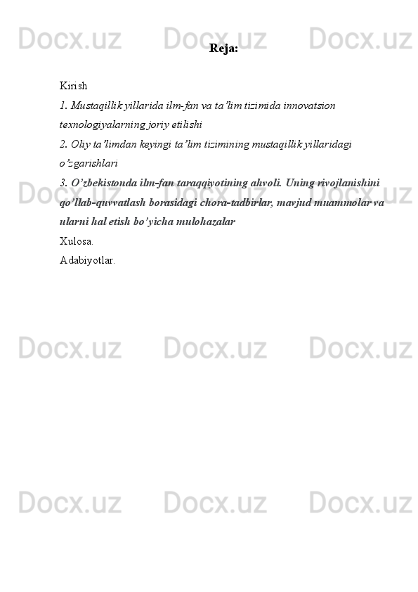 Reja:
Kirish
1.  Mu staqillik yillarida ilm-fan va ta’lim tizimida innovatsion 
texnologiyalarning joriy etilishi
2.  Oliy ta’limdan keyingi ta’lim tizimining mustaqillik yillaridagi 
o’zgarishlari
3.  O’zbekistonda ilm-fan taraqqiyotining ahvoli. Uning rivojlanishini 
qo’llab-quvvatlash borasidagi chora-tadbirlar, mavjud muammolar va 
ularni hal etish bo’yicha mulohazalar
Xulosa.
Adabiyotlar. 