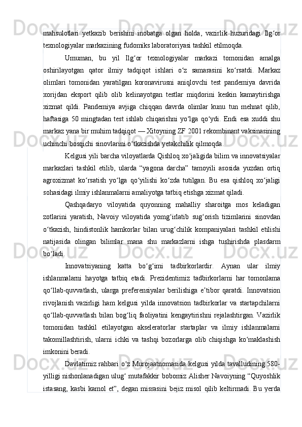 mahsulotlari   yetkazib   berishini   inobatga   olgan   holda,   vazirlik   huzuridagi   Ilg orʻ
texnologiyalar markazining fudomiks laboratoriyasi tashkil etilmoqda.
Umuman,   bu   yil   Ilg or   texnologiyalar   markazi   tomonidan   amalga	
ʻ
oshirilayotgan   qator   ilmiy   tadqiqot   ishlari   o z   samarasini   ko rsatdi.   Markaz	
ʻ ʻ
olimlari   tomonidan   yaratilgan   koronavirusni   aniqlovchi   test   pandemiya   davrida
xorijdan   eksport   qilib   olib   kelinayotgan   testlar   miqdorini   keskin   kamaytirishga
xizmat   qildi.   Pandemiya   avjiga   chiqqan   davrda   olimlar   kunu   tun   mehnat   qilib,
haftasiga   50   mingtadan   test   ishlab   chiqarishni   yo lga   qo ydi.   Endi   esa   xuddi   shu	
ʻ ʻ
markaz yana bir muhim tadqiqot — Xitoyning ZF 2001 rekombinant vaksinasining
uchinchi bosqichi sinovlarini o tkazishda yetakchilik qilmoqda.	
ʻ
Kelgusi yili barcha viloyatlarda Qishloq xo jaligida bilim va innovatsiyalar	
ʻ
markazlari   tashkil   etilib,   ularda   “yagona   darcha”   tamoyili   asosida   yuzdan   ortiq
agroxizmat   ko rsatish   yo lga   qo yilishi   ko zda   tutilgan.   Bu   esa   qishloq   xo jaligi	
ʻ ʻ ʻ ʻ ʻ
sohasidagi ilmiy ishlanmalarni amaliyotga tatbiq etishga xizmat qiladi.
Qashqadaryo   viloyatida   quyonning   mahalliy   sharoitga   mos   keladigan
zotlarini   yaratish,   Navoiy   viloyatida   yomg irlatib   sug orish   tizimlarini   sinovdan	
ʻ ʻ
o tkazish,   hindistonlik   hamkorlar   bilan   urug chilik   kompaniyalari   tashkil   etilishi	
ʻ ʻ
natijasida   olingan   bilimlar   mana   shu   markazlarni   ishga   tushirishda   plasdarm
bo ladi.
ʻ
Innovatsiyaning   katta   bo g imi   tadbirkorlardir.   Aynan   ular   ilmiy	
ʻ ʻ
ishlanmalarni   hayotga   tatbiq   etadi.   Prezidentimiz   tadbirkorlarni   har   tomonlama
qo llab-quvvatlash,   ularga   preferensiyalar   berilishiga   e tibor   qaratdi.   Innovatsion	
ʻ ʼ
rivojlanish   vazirligi   ham   kelgusi   yilda   innovatsion   tadbirkorlar   va   startapchilarni
qo llab-quvvatlash   bilan   bog liq   faoliyatini   kengaytirishni   rejalashtirgan.   Vazirlik
ʻ ʻ
tomonidan   tashkil   etilayotgan   akseleratorlar   startaplar   va   ilmiy   ishlanmalarni
takomillashtirish,   ularni   ichki   va   tashqi   bozorlarga   olib   chiqishga   ko maklashish	
ʻ
imkonini beradi.
Davlatimiz rahbari o z Murojaatnomasida kelgusi yilda tavalludining 580-	
ʻ
yilligi nishonlanadigan ulug  mutafakkir bobomiz Alisher Navoiyning “Quyoshlik
ʻ
istasang,   kasbi   kamol   et”,   degan   misrasini   bejiz   misol   qilib   keltirmadi.   Bu   yerda 