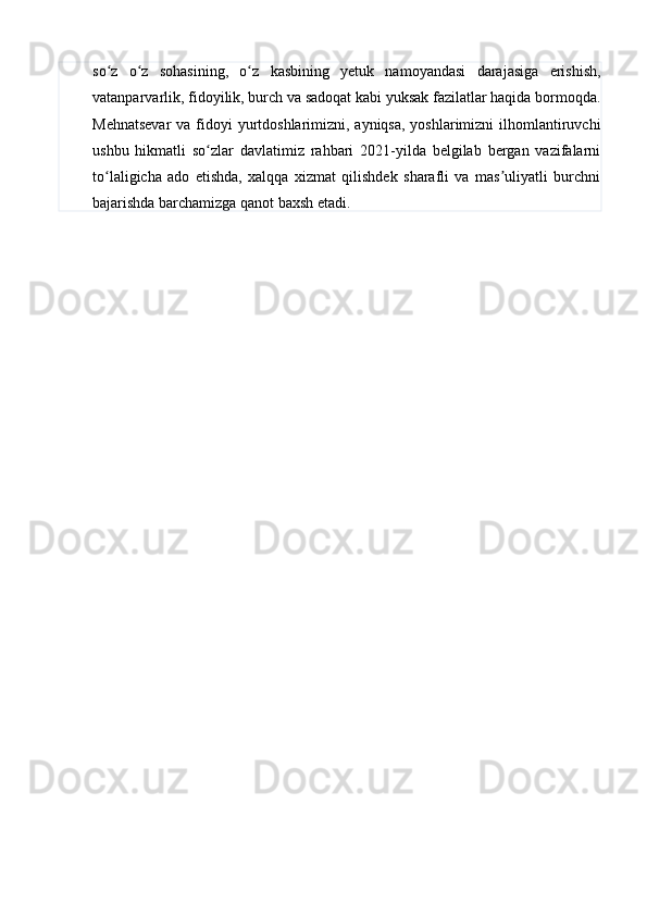 so z   o z   sohasining,   o z   kasbining   yetuk   namoyandasi   darajasiga   erishish,ʻ ʻ ʻ
vatanparvarlik, fidoyilik, burch va sadoqat kabi yuksak fazilatlar haqida bormoqda.
Mehnatsevar  va fidoyi yurtdoshlarimizni, ayniqsa, yoshlarimizni  ilhomlantiruvchi
ushbu   hikmatli   so zlar   davlatimiz   rahbari   2021-yilda   belgilab   bergan   vazifalarni	
ʻ
to laligicha   ado   etishda,   xalqqa   xizmat   qilishdek   sharafli   va   mas uliyatli   burchni	
ʻ ʼ
bajarishda barchamizga qanot baxsh etadi. 