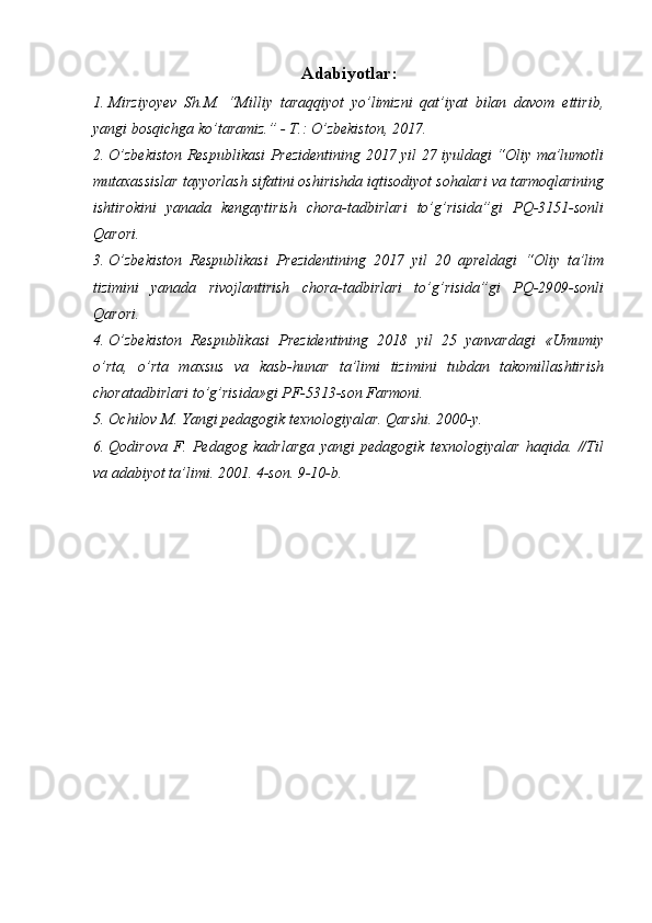 Adabiyotlar:
1. Mirziyoyev   Sh.M.   “Milliy   taraqqiyot   yo’limizni   qat’iyat   bilan   davom   ettirib,
yangi bosqichga ko’taramiz.” - T.: O’zbekiston, 2017.
2. O’zbekiston Respublikasi Prezidentining 2017 yil 27 iyuldagi “Oliy ma’lumotli
mutaxassislar tayyorlash sifatini oshirishda iqtisodiyot sohalari va tarmoqlarining
ishtirokini   yanada   kengaytirish   chora-tadbirlari   to’g’risida”gi   PQ-3151-sonli
Qarori.
3. O’zbekiston   Respublikasi   Prezidentining   2017   yil   20   apreldagi   “Oliy   ta’lim
tizimini   yanada   rivojlantirish   chora-tadbirlari   to’g’risida”gi   PQ-2909-sonli
Qarori.
4. O’zbekiston   Respublikasi   Prezidentining   2018   yil   25   yanvardagi   «Umumiy
o’rta,   o’rta   maxsus   va   kasb-hunar   ta’limi   tizimini   tubdan   takomillashtirish
choratadbirlari to’g’risida»gi PF-5313-son Farmoni.
5. Ochilov M. Yangi pedagogik texnologiyalar. Qarshi. 2000-y.
6. Qodirova   F.   Pedagog   kadrlarga   yangi   pedagogik   texnologiyalar   haqida.   //Til
va adabiyot ta’limi.  2001. 4-son. 9-10-b.