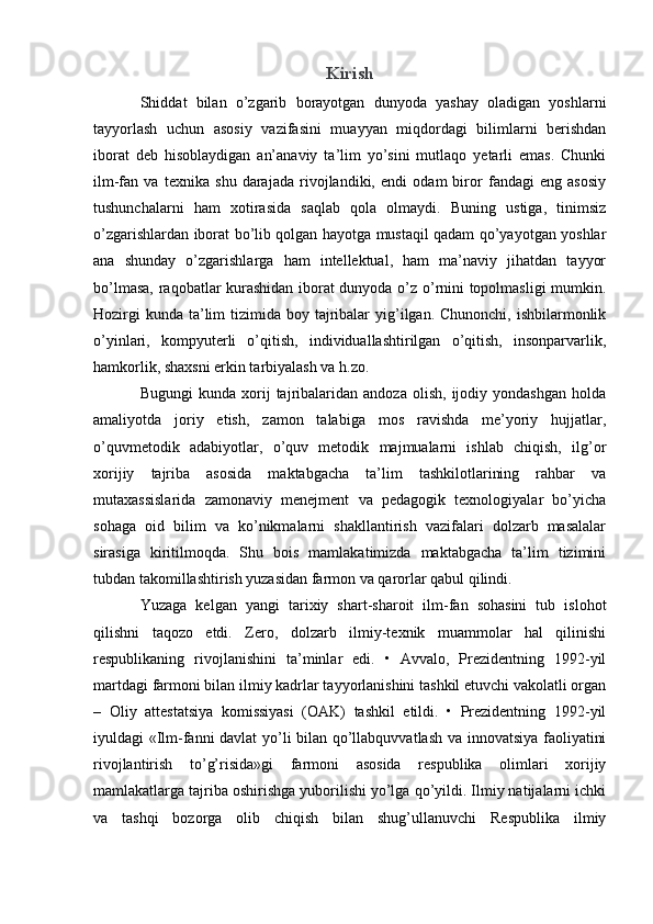 Kirish
Shiddat   bilan   o’zgarib   borayotgan   dunyoda   yashay   oladigan   yoshlarni
tayyorlash   uchun   asosiy   vazifasini   muayyan   miqdordagi   bilimlarni   berishdan
iborat   deb   hisoblaydigan   an’anaviy   ta’lim   yo’sini   mutlaqo   yetarli   emas.   Chunki
ilm-fan   va   texnika   shu   darajada   rivojlandiki,   endi   odam   biror   fandagi   eng   asosiy
tushunchalarni   ham   xotirasida   saqlab   qola   olmaydi.   Buning   ustiga,   tinimsiz
o’zgarishlardan iborat bo’lib qolgan hayotga mustaqil qadam qo’yayotgan yoshlar
ana   shunday   o’zgarishlarga   ham   intellektual,   ham   ma’naviy   jihatdan   tayyor
bo’lmasa, raqobatlar kurashidan iborat dunyoda o’z o’rnini topolmasligi  mumkin.
Hozirgi  kunda  ta’lim  tizimida boy tajribalar  yig’ilgan. Chunonchi, ishbilarmonlik
o’yinlari,   kompyuterli   o’qitish,   individuallashtirilgan   o’qitish,   insonparvarlik,
hamkorlik, shaxsni erkin tarbiyalash va h.zo.
Bugungi   kunda  xorij   tajribalaridan   andoza   olish,   ijodiy  yondashgan   holda
amaliyotda   joriy   etish,   zamon   talabiga   mos   ravishda   me’yoriy   hujjatlar,
o’quvmetodik   adabiyotlar,   o’quv   metodik   majmualarni   ishlab   chiqish,   ilg’or
xorijiy   tajriba   asosida   maktabgacha   ta’lim   tashkilotlarining   rahbar   va
mutaxassislarida   zamonaviy   menejment   va   pedagogik   texnologiyalar   bo’yicha
sohaga   oid   bilim   va   ko’nikmalarni   shakllantirish   vazifalari   dolzarb   masalalar
sirasiga   kiritilmoqda.   Shu   bois   mamlakatimizda   maktabgacha   ta’lim   tizimini
tubdan takomillashtirish yuzasidan farmon va qarorlar qabul qilindi.
Yuzaga   kelgan   yangi   tarixiy   shart-sharoit   ilm-fan   sohasini   tub   islohot
qilishni   taqozo   etdi.   Zero,   dolzarb   ilmiy-texnik   muammolar   hal   qilinishi
respublikaning   rivojlanishini   ta’minlar   edi.   •   Avvalo,   Prezidentning   1992-yil
martdagi farmoni bilan ilmiy kadrlar tayyorlanishini tashkil etuvchi vakolatli organ
–   Oliy   attestatsiya   komissiyasi   (OAK)   tashkil   etildi.   •   Prezidentning   1992-yil
iyuldagi «Ilm-fanni davlat  yo’li bilan qo’llabquvvatlash va innovatsiya faoliyatini
rivojlantirish   to’g’risida»gi   farmoni   asosida   respublika   olimlari   xorijiy
mamlakatlarga tajriba oshirishga yuborilishi yo’lga qo’yildi. Ilmiy natijalarni ichki
va   tashqi   bozorga   olib   chiqish   bilan   shug’ullanuvchi   Respublika   ilmiy 