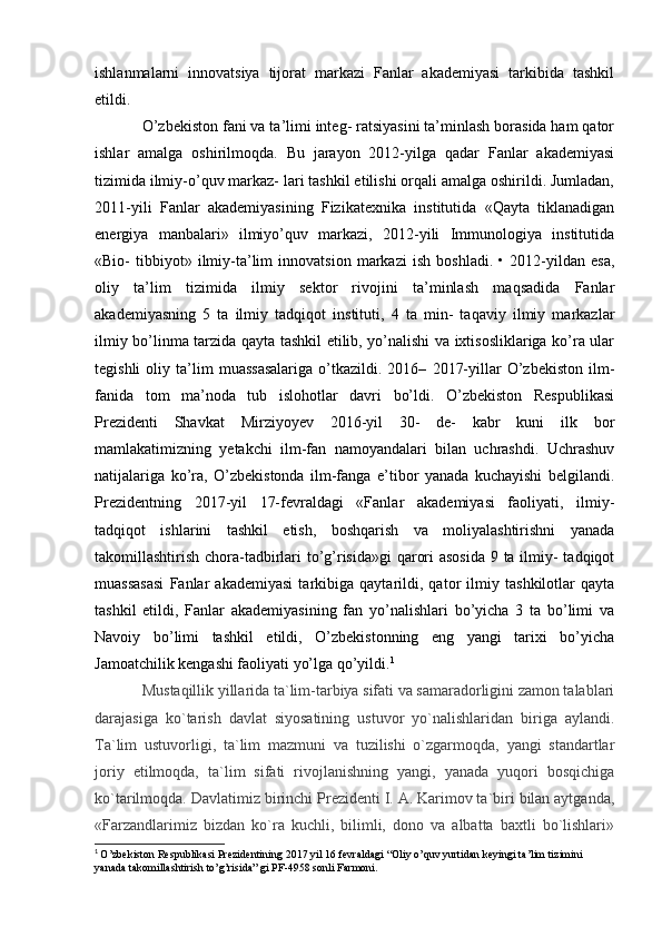 ishlanmalarni   innovatsiya   tijorat   markazi   Fanlar   akademiyasi   tarkibida   tashkil
etildi.
O’zbekiston fani va ta’limi integ- ratsiyasini ta’minlash borasida ham qator
ishlar   amalga   oshirilmoqda.   Bu   jarayon   2012-yilga   qadar   Fanlar   akademiyasi
tizimida ilmiy-o’quv markaz- lari tashkil etilishi orqali amalga oshirildi. Jumladan,
2011-yili   Fanlar   akademiyasining   Fizikatexnika   institutida   «Qayta   tiklanadigan
energiya   manbalari»   ilmiyo’quv   markazi,   2012-yili   Immunologiya   institutida
«Bio-   tibbiyot»   ilmiy-ta’lim   innovatsion   markazi   ish   boshladi.   •   2012-yildan   esa,
oliy   ta’lim   tizimida   ilmiy   sektor   rivojini   ta’minlash   maqsadida   Fanlar
akademiyasning   5   ta   ilmiy   tadqiqot   instituti,   4   ta   min-   taqaviy   ilmiy   markazlar
ilmiy bo’linma tarzida qayta tashkil etilib, yo’nalishi va ixtisosliklariga ko’ra ular
tegishli   oliy   ta’lim   muassasalariga   o’tkazildi.  2016–   2017-yillar   O’zbekiston   ilm-
fanida   tom   ma’noda   tub   islohotlar   davri   bo’ldi.   O’zbekiston   Respublikasi
Prezidenti   Shavkat   Mirziyoyev   2016-yil   30-   de-   kabr   kuni   ilk   bor
mamlakatimizning   yetakchi   ilm-fan   namoyandalari   bilan   uchrashdi.   Uchrashuv
natijalariga   ko’ra,   O’zbekistonda   ilm-fanga   e’tibor   yanada   kuchayishi   belgilandi.
Prezidentning   2017-yil   17-fevraldagi   «Fanlar   akademiyasi   faoliyati,   ilmiy-
tadqiqot   ishlarini   tashkil   etish,   boshqarish   va   moliyalashtirishni   yanada
takomillashtirish chora-tadbirlari to’g’risida»gi  qarori  asosida  9 ta ilmiy- tadqiqot
muassasasi   Fanlar   akademiyasi   tarkibiga   qaytarildi,   qator   ilmiy   tashkilotlar   qayta
tashkil   etildi,   Fanlar   akademiyasining   fan   yo’nalishlari   bo’yicha   3   ta   bo’limi   va
Navoiy   bo’limi   tashkil   etildi,   O’zbekistonning   eng   yangi   tarixi   bo’yicha
Jamoatchilik kengashi faoliyati yo’lga qo’yildi. 1
Mustaqillik yillarida ta`lim-tarbiya sifati va samaradorligini zamon talablari
darajasiga   ko`tarish   davlat   siyosatining   ustuvor   yo`nalishlaridan   biriga   aylandi.
Ta`lim   ustuvorligi,   ta`lim   mazmuni   va   tuzilishi   o`zgarmoqda,   yangi   standartlar
joriy   etilmoqda,   ta`lim   sifati   rivojlanishning   yangi,   yanada   yuqori   bosqichiga
ko`tarilmoqda. Davlatimiz birinchi Prezidenti I. A. Karimov ta`biri bilan aytganda,
«Farzandlarimiz   bizdan   ko`ra   kuchli,   bilimli,   dono   va   albatta   baxtli   bo`lishlari»
1
  O’zbekiston Respublikasi Prezidentining 2017 yil 16 fevraldagi “Oliy o’quv yurtidan keyingi ta’lim tizimini 
yanada takomillashtirish to’g’risida” gi PF-4958 sonli Farmoni.