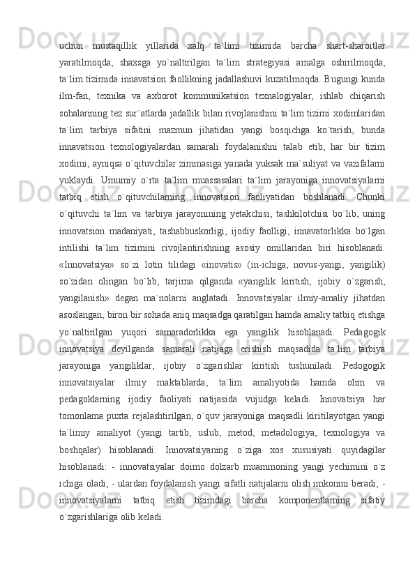 uchun   mustaqillik   yillarida   xalq   ta`limi   tizimida   barcha   shart-sharoitlar
yaratilmoqda,   shaxsga   yo`naltirilgan   ta`lim   strategiyasi   amalga   oshirilmoqda,
ta`lim tizimida innavatsion faollikning jadallashuvi kuzatilmoqda. Bugungi kunda
ilm-fan,   texnika   va   axborot   kommunikatsion   texnalogiyalar,   ishlab   chiqarish
sohalarining tez sur`atlarda jadallik bilan rivojlanishini ta`lim tizimi xodimlaridan
ta`lim   tarbiya   sifatini   mazmun   jihatidan   yangi   bosqichga   ko`tarish,   bunda
innavatsion   texnologiyalardan   samarali   foydalanishni   talab   etib,   har   bir   tizim
xodimi, ayniqsa o`qituvchilar zimmasiga yanada yuksak ma`suliyat va vazifalarni
yuklaydi.   Umumiy   o`rta   ta`lim   muassasalari   ta`lim   jarayoniga   innovatsiyalarni
tatbiq   etish   o`qituvchilarning   innovatsion   faoliyatidan   boshlanadi.   Chunki
o`qituvchi   ta`lim   va   tarbiya   jarayonining   yetakchisi,   tashkilotchisi   bo`lib,   uning
innovatsion   madaniyati,   tashabbuskorligi,   ijodiy   faolligi,   innavatorlikka   bo`lgan
intilishi   ta`lim   tizimini   rivojlantirishning   asosiy   omillaridan   biri   hisoblanadi.
«Innovatsiya»   so`zi   lotin   tilidagi   «inovatis»   (in-ichiga,   novus-yangi,   yangilik)
so`zidan   olingan   bo`lib,   tarjima   qilganda   «yangilik   kiritish,   ijobiy   o`zgarish,
yangilanish»   degan   ma`nolarni   anglatadi.   Innovatsiyalar   ilmiy-amaliy   jihatdan
asoslangan, biron bir sohada aniq maqsadga qaratilgan hamda amaliy tatbiq etishga
yo`naltirilgan   yuqori   samaradorlikka   ega   yangilik   hisoblanadi.   Pedagogik
innovatsiya   deyilganda   samarali   natijaga   erishish   maqsadida   ta`lim   tarbiya
jarayoniga   yangiliklar,   ijobiy   o`zgarishlar   kiritish   tushuniladi.   Pedogogik
innovatsiyalar   ilmiy   maktablarda,   ta`lim   amaliyotida   hamda   olim   va
pedagoklarning   ijodiy   faoliyati   natijasida   vujudga   keladi.   Innovatsiya   har
tomonlama   puxta   rejalashtirilgan,   o`quv   jarayoniga   maqsadli   kiritilayotgan   yangi
ta`limiy   amaliyot   (yangi   tartib,   uslub,   metod,   metadologiya,   texnologiya   va
boshqalar)   hisoblanadi.   Innovatsiyaning   o`ziga   xos   xususiyati   quyidagilar
hisoblanadi:   -   innovatsiyalar   doimo   dolzarb   muammoning   yangi   yechimini   o`z
ichiga oladi; - ulardan foydalanish yangi sifatli natijalarni olish imkonini beradi; -
innovatsiyalarni   tatbiq   etish   tizimdagi   barcha   komponentlarning   sifatiy
o`zgarishlariga olib keladi.