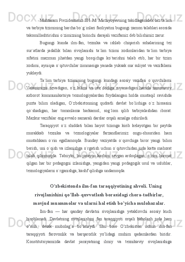 Muhtaram Prezidentimiz SH. M. Mirziyoyevning takidlaganidek biz ta`lim
va tarbiya tizimining barcha bo`g`inlari faoliyatini bugungi zamon talablari asosida
takomillashtirishni o`zimizning birinchi darajali vazifamiz deb bilishimiz zarur.
Bugungi   kunda   ilm-fan,   texnika   va   ishlab   chiqarish   sohalarining   tez
sur`atlarda   jadallik   bilan   rivojlanishi   ta`lim   tizimi   xodimlaridan   ta`lim   tarbiya
sifatini   mazmun   jihatdan   yangi   bosqichga   ko`tarishni   talab   etib,   har   bir   tizim
xodimi, ayniqsa o`qituvchilar zimmasiga yanada yuksak ma`suliyat va vazifalarni
yuklaydi.
Ta`lim   tarbiya   tizimining   bugungi   kundagi   asosiy   vazifasi   o`quvchilarni
Vatanimizni   sevadigan,   o`z   bilimi   va   iste`dodiga   suyanadigan   hamda   zamonaviy
axborot   kommunikatsiya   texnologiyalardan   foydalangan   holda   mustaqil   ravishda
puxta   bilim   oladigan,   O`zbekistonning   qudratli   davlat   bo`lishiga   o`z   hissasini
qo`shadigan,   har   tomonlama   barkamol,   sog`lom   qilib   tarbiyalashdan   iborat.
Mazkur vazifalar eng avvalo samarali darslar orqali amalga oshiriladi.
Taraqqiyot   o`z   shiddati   bilan   hayot   tizimga   kirib   kelayotgan   bir   paytda
murakkab   texnika   va   texnologiyalar   farzandlarimiz   ongu-shuuridan   ham
mustahkam   o`rin   egallamoqda.   Bunday   vaziyatda   o`quvchiga   biror   yangi   bilim
berish, uni o`qish va izlanishga o`rgatish uchun o`qituvchidan juda katta mahorat
talab   qilinmoqda.   Tabiiyki,   bu   jarayon   kasbini   sevgan   ardoqlagan,   o`zini   hurmat
qilgan   har   bir   pedagogni   izlanishga,   yangidan   yangi   pedagogik   usul   va   uslublar,
texnologiyalarni o`rganishga, kashf qilishga undamoqda.
O’zbekistonda ilm-fan taraqqiyotining ahvoli. Uning
rivojlanishini qo’llab-quvvatlash borasidagi chora-tadbirlar,
mavjud muammolar va ularni hal etish bo’yicha mulohazalar.
Ilm-fan   —   har   qanday   davlatni   rivojlanishga   yetaklovchi   asosiy   kuch
hisoblanadi.   Davlatning   rivojlanishini   fan   taraqqiyoti   orqali   baholash   juda   ham
o’rinli,   desak   mubolag’a   bo’lmaydi.   Shu   bois   O’zbekiston   uchun   ilm-fan
taraqqiyoti   farovonlik   va   barqarorlik   yo’lidagi   muhim   qadamlardan   biridir.
Konstitutsiyamizda   davlat   jamiyatning   ilmiy   va   texnikaviy   rivojlanishiga 