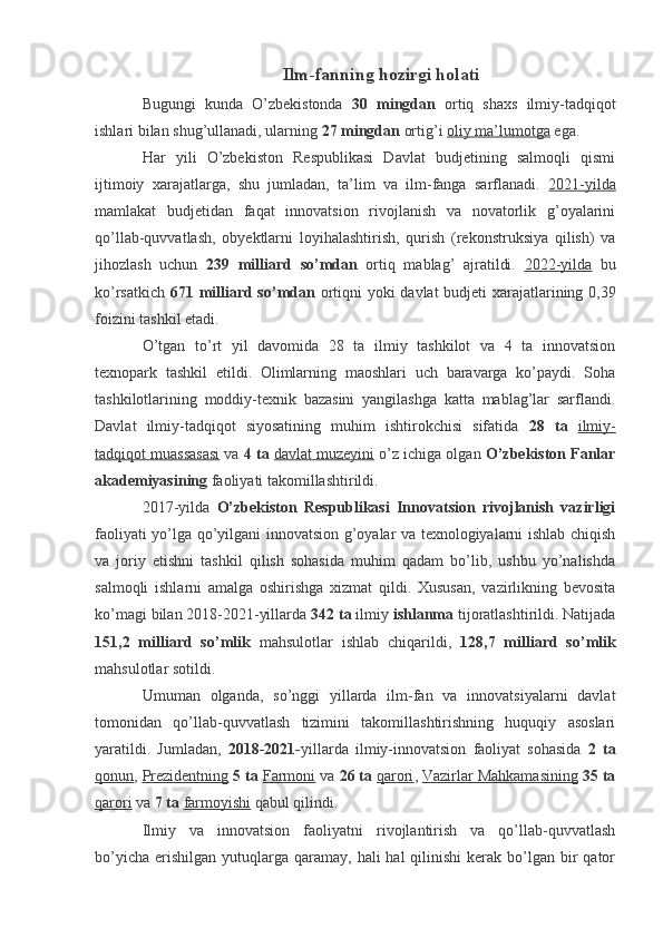 Ilm-fanning hozirgi holati
Bugungi   kunda   O’zbekistonda   30   mingdan   ortiq   shaxs   ilmiy-tadqiqot
ishlari bilan shug’ullanadi, ularning  27 mingdan  ortig’i  oliy ma’lumotga  ega.
Har   yili   O’zbekiston   Respublikasi   Davlat   budjetining   salmoqli   qismi
ijtimoiy   xarajatlarga,   shu   jumladan,   ta’lim   va   ilm-fanga   sarflanadi.   2021-yilda
mamlakat   budjetidan   faqat   innovatsion   rivojlanish   va   novatorlik   g’oyalarini
qo’llab-quvvatlash,   obyektlarni   loyihalashtirish,   qurish   (rekonstruksiya   qilish)   va
jihozlash   uchun   239   milliard   so’mdan   ortiq   mablag’   ajratildi.   2022-yilda   bu
ko’rsatkich   671 milliard so’mdan   ortiqni yoki davlat budjeti xarajatlarining 0,39
foizini tashkil etadi.
O’tgan   to’rt   yil   davomida   28   ta   ilmiy   tashkilot   va   4   ta   innovatsion
texnopark   tashkil   etildi.   Olimlarning   maoshlari   uch   baravarga   ko’paydi.   Soha
tashkilotlarining   moddiy-texnik   bazasini   yangilashga   katta   mablag’lar   sarflandi.
Davlat   ilmiy-tadqiqot   siyosatining   muhim   ishtirokchisi   sifatida   28   ta   ilmiy-
tadqiqot muassasasi  va  4 ta  davlat muzeyini  o’z ichiga olgan  O’zbekiston Fanlar
akademiyasining  faoliyati takomillashtirildi.
2017-yilda   O’zbekiston   Respublikasi   Innovatsion   rivojlanish   vazirligi
faoliyati yo’lga qo’yilgani innovatsion g’oyalar va texnologiyalarni ishlab chiqish
va   joriy   etishni   tashkil   qilish   sohasida   muhim   qadam   bo’lib,   ushbu   yo’nalishda
salmoqli   ishlarni   amalga   oshirishga   xizmat   qildi.   Xususan,   vazirlikning   bevosita
ko’magi bilan 2018-2021-yillarda  342 ta  ilmiy  ishlanma  tijoratlashtirildi. Natijada
151,2   milliard   so’mlik   mahsulotlar   ishlab   chiqarildi,   128,7   milliard   so’mlik
mahsulotlar sotildi.
Umuman   olganda,   so’nggi   yillarda   ilm-fan   va   innovatsiyalarni   davlat
tomonidan   qo’llab-quvvatlash   tizimini   takomillashtirishning   huquqiy   asoslari
yaratildi.   Jumladan,   2018-2021- yillarda   ilmiy-innovatsion   faoliyat   sohasida   2   ta
qonun ,  Prezidentning   5 ta   Farmoni  va  26 ta   qarori ,  Vazirlar Mahkamasining   35 ta
qarori  va  7 ta   farmoyishi  qabul qilindi.
Ilmiy   va   innovatsion   faoliyatni   rivojlantirish   va   qo’llab-quvvatlash
bo’yicha  erishilgan  yutuqlarga  qaramay,  hali  hal   qilinishi  kerak  bo’lgan  bir   qator